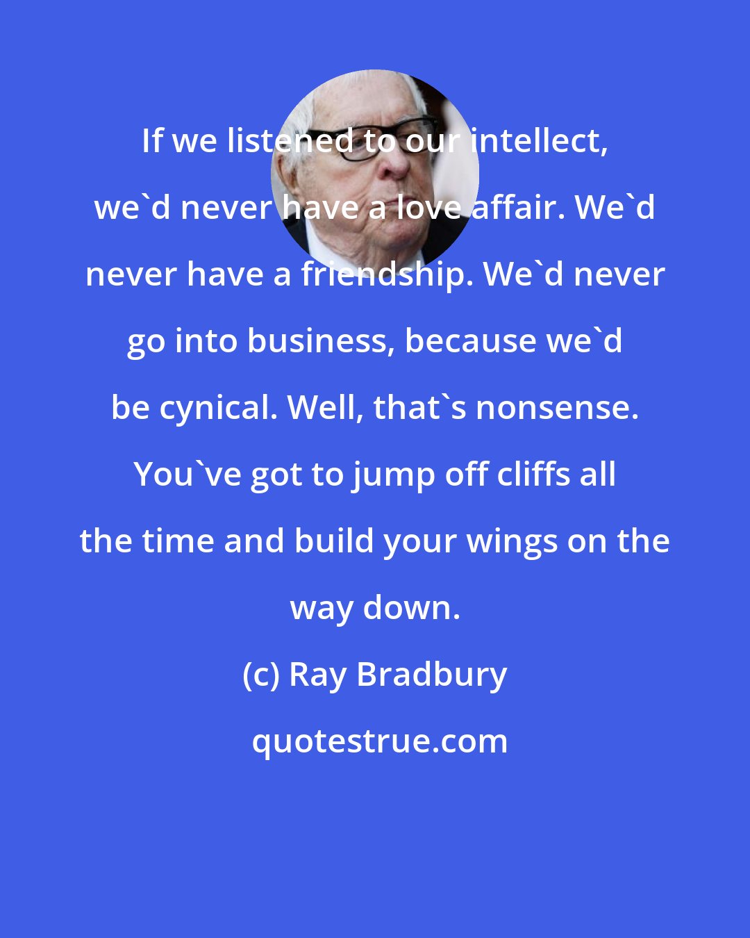 Ray Bradbury: If we listened to our intellect, we'd never have a love affair. We'd never have a friendship. We'd never go into business, because we'd be cynical. Well, that's nonsense. You've got to jump off cliffs all the time and build your wings on the way down.