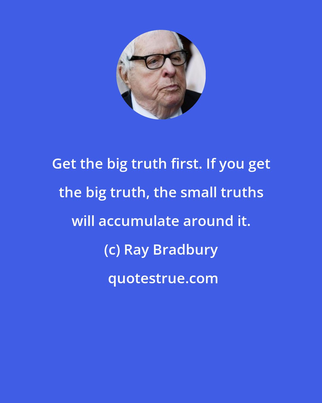 Ray Bradbury: Get the big truth first. If you get the big truth, the small truths will accumulate around it.