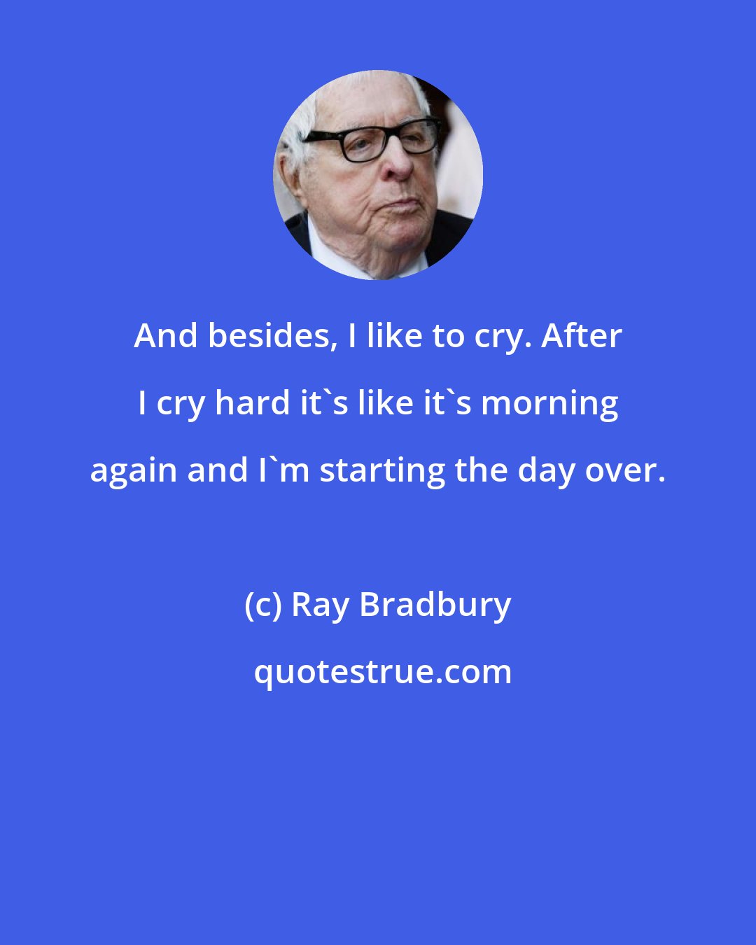 Ray Bradbury: And besides, I like to cry. After I cry hard it's like it's morning again and I'm starting the day over.