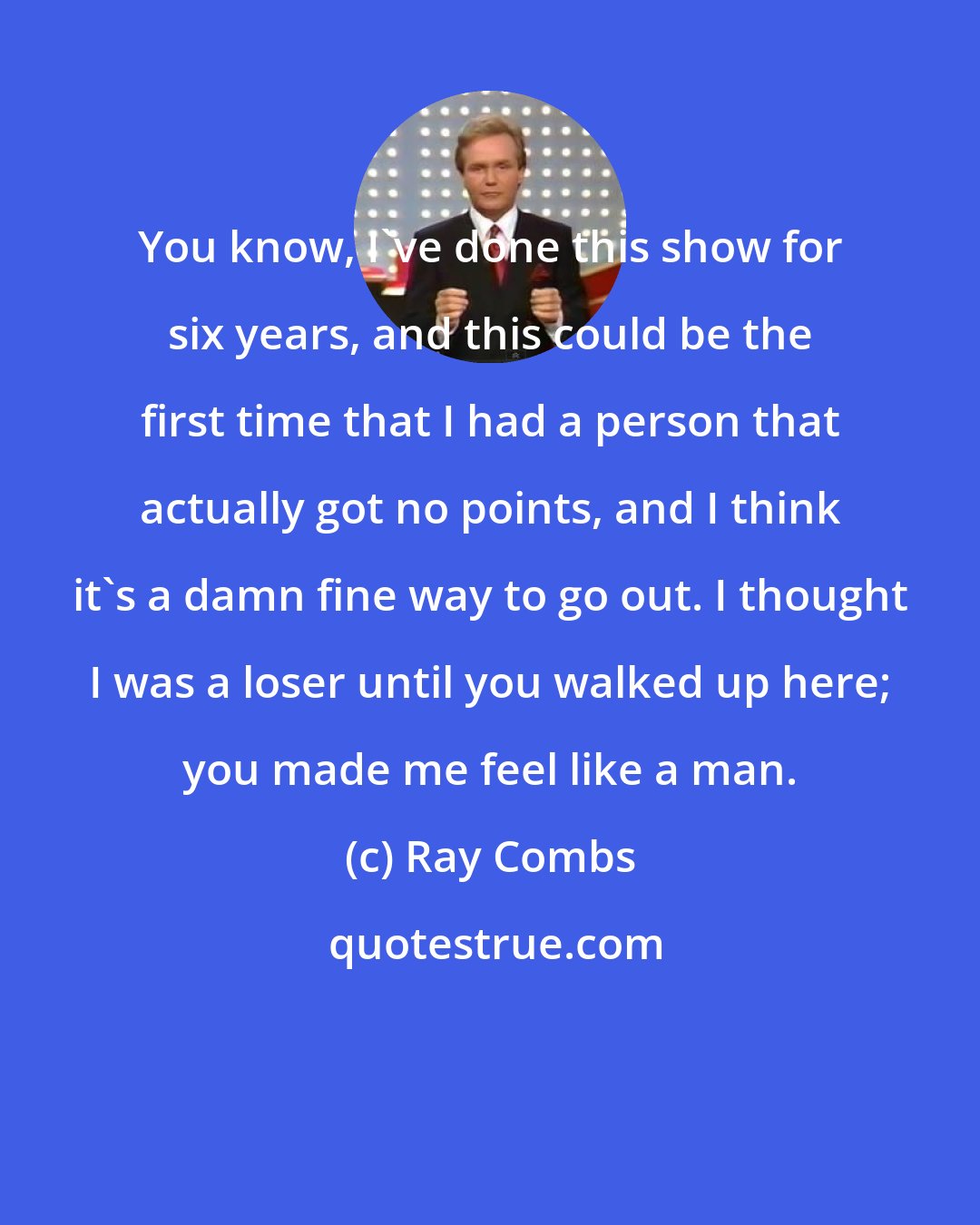Ray Combs: You know, I've done this show for six years, and this could be the first time that I had a person that actually got no points, and I think it's a damn fine way to go out. I thought I was a loser until you walked up here; you made me feel like a man.