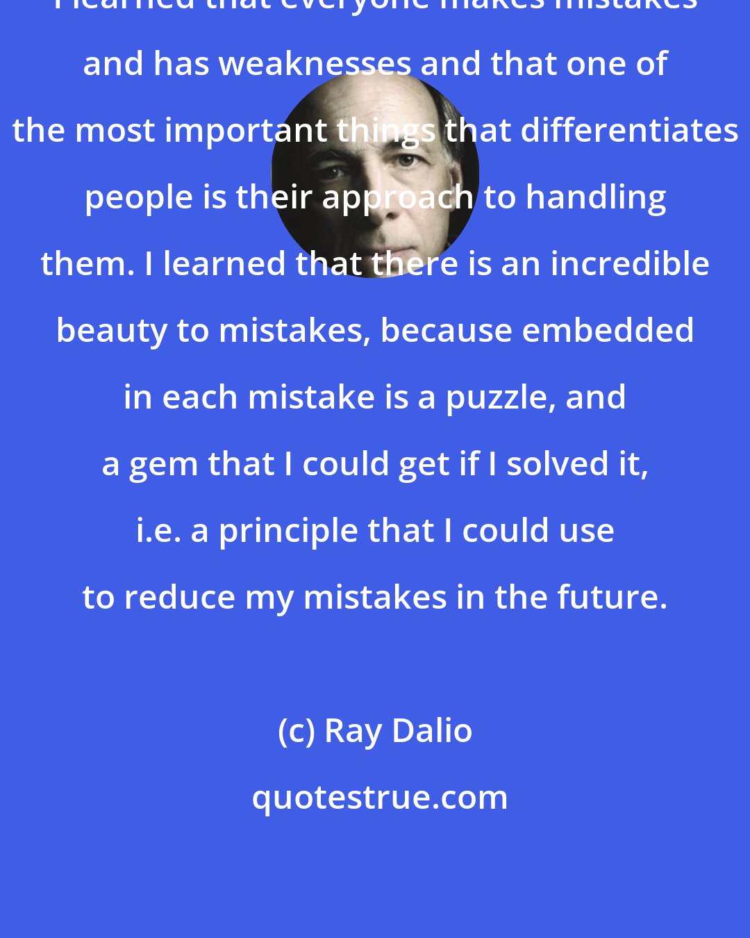 Ray Dalio: I learned that everyone makes mistakes and has weaknesses and that one of the most important things that differentiates people is their approach to handling them. I learned that there is an incredible beauty to mistakes, because embedded in each mistake is a puzzle, and a gem that I could get if I solved it, i.e. a principle that I could use to reduce my mistakes in the future.