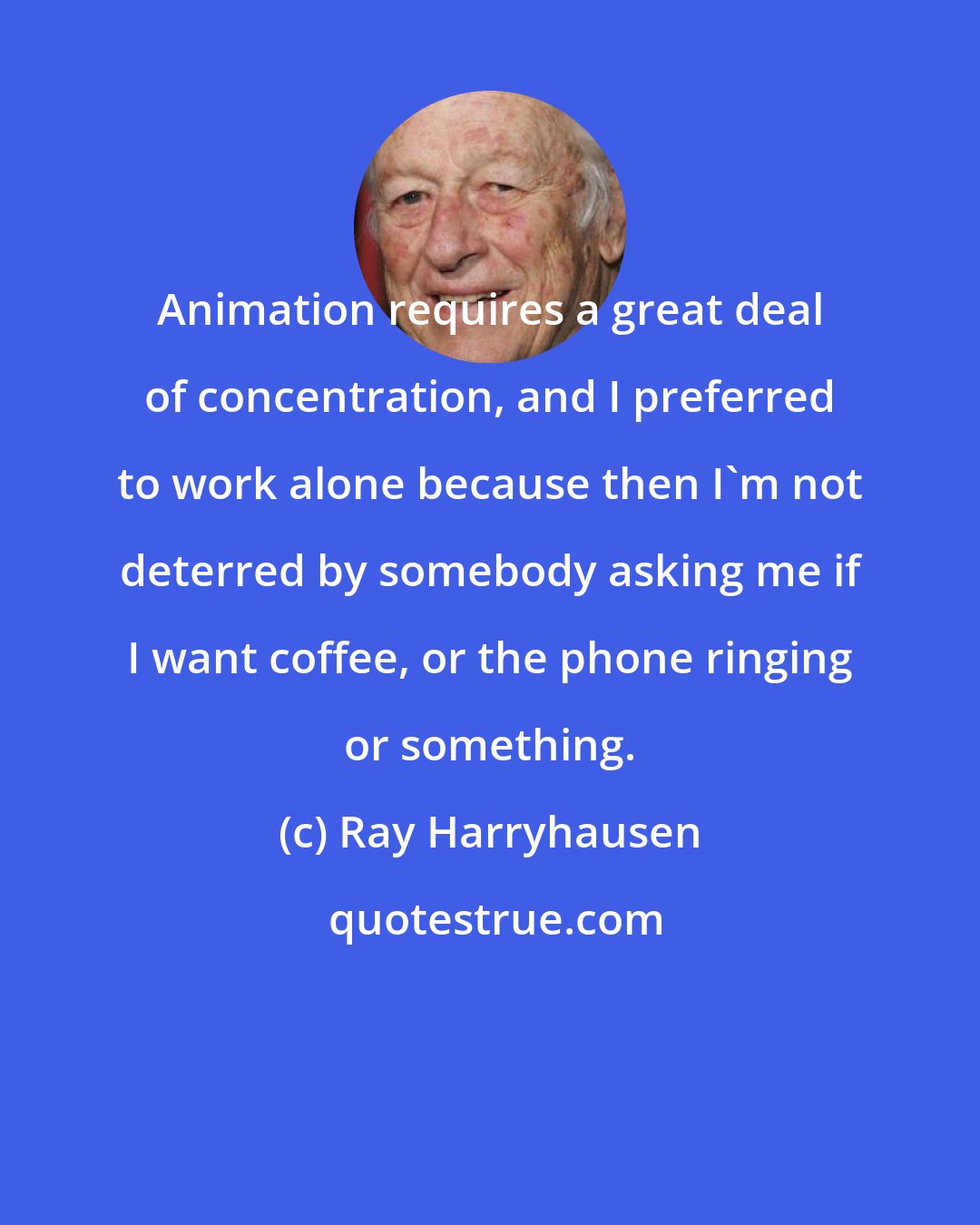 Ray Harryhausen: Animation requires a great deal of concentration, and I preferred to work alone because then I'm not deterred by somebody asking me if I want coffee, or the phone ringing or something.