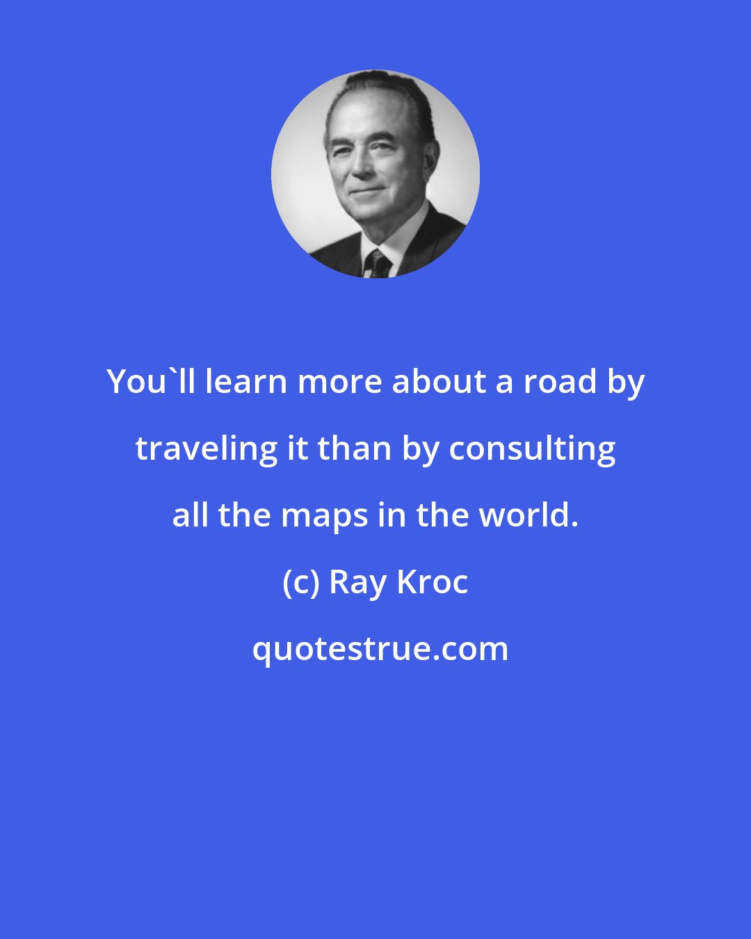 Ray Kroc: You'll learn more about a road by traveling it than by consulting all the maps in the world.
