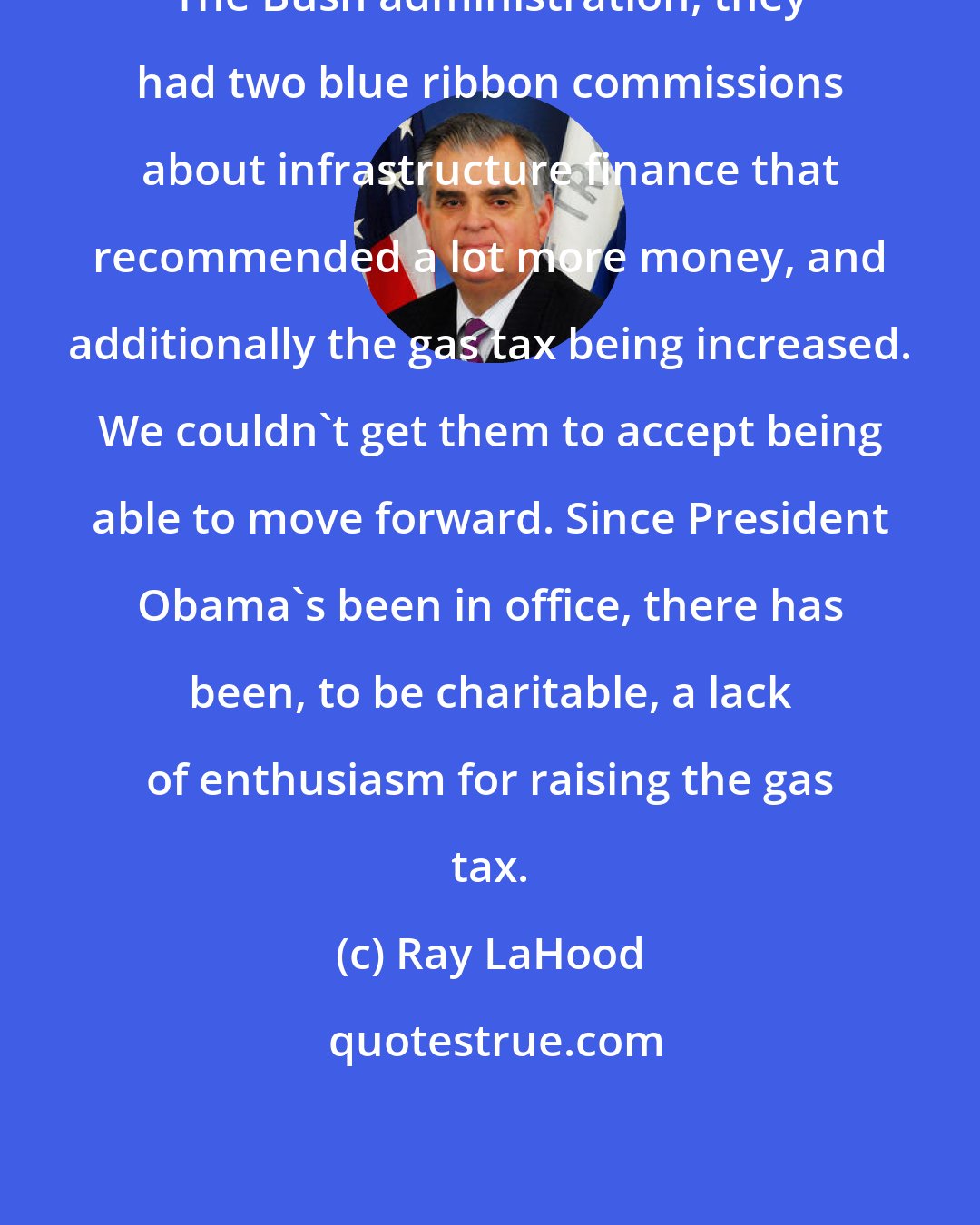 Ray LaHood: The Bush administration, they had two blue ribbon commissions about infrastructure finance that recommended a lot more money, and additionally the gas tax being increased. We couldn't get them to accept being able to move forward. Since President Obama's been in office, there has been, to be charitable, a lack of enthusiasm for raising the gas tax.