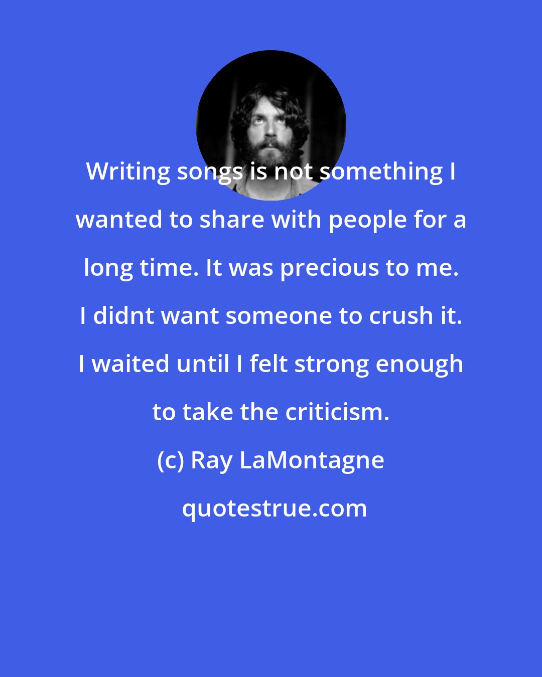 Ray LaMontagne: Writing songs is not something I wanted to share with people for a long time. It was precious to me. I didnt want someone to crush it. I waited until I felt strong enough to take the criticism.