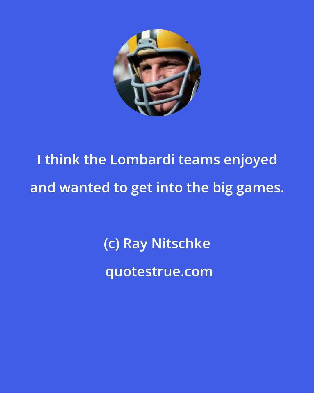 Ray Nitschke: I think the Lombardi teams enjoyed and wanted to get into the big games.