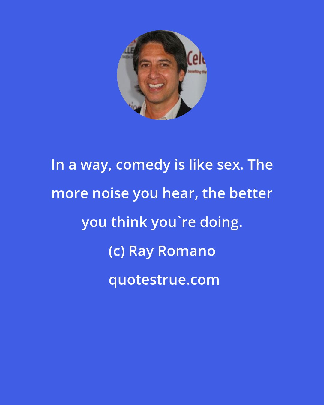 Ray Romano: In a way, comedy is like sex. The more noise you hear, the better you think you're doing.