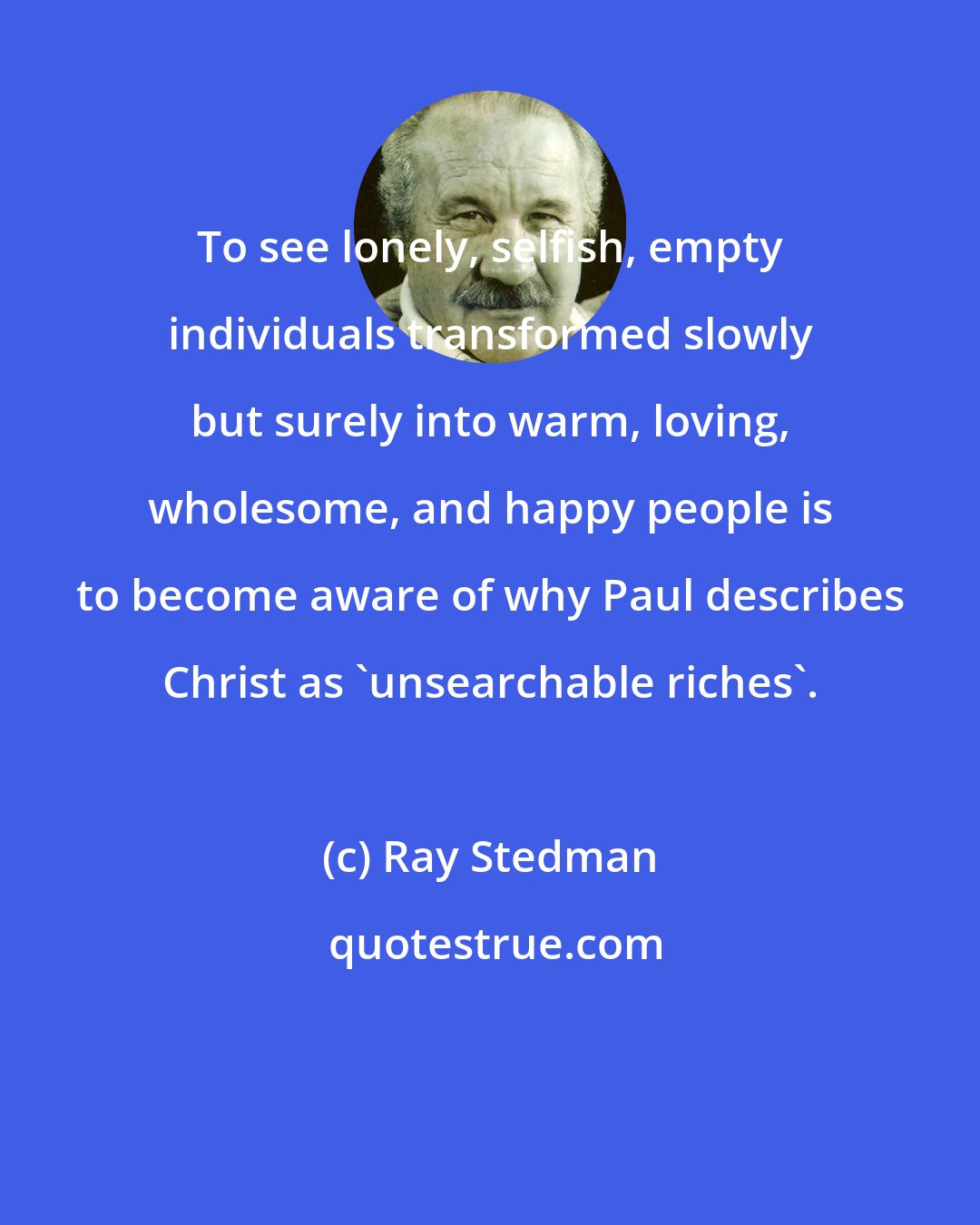 Ray Stedman: To see lonely, selfish, empty individuals transformed slowly but surely into warm, loving, wholesome, and happy people is to become aware of why Paul describes Christ as 'unsearchable riches'.