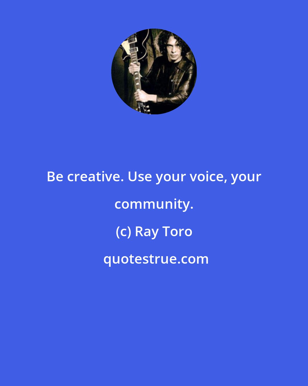 Ray Toro: Be creative. Use your voice, your community.