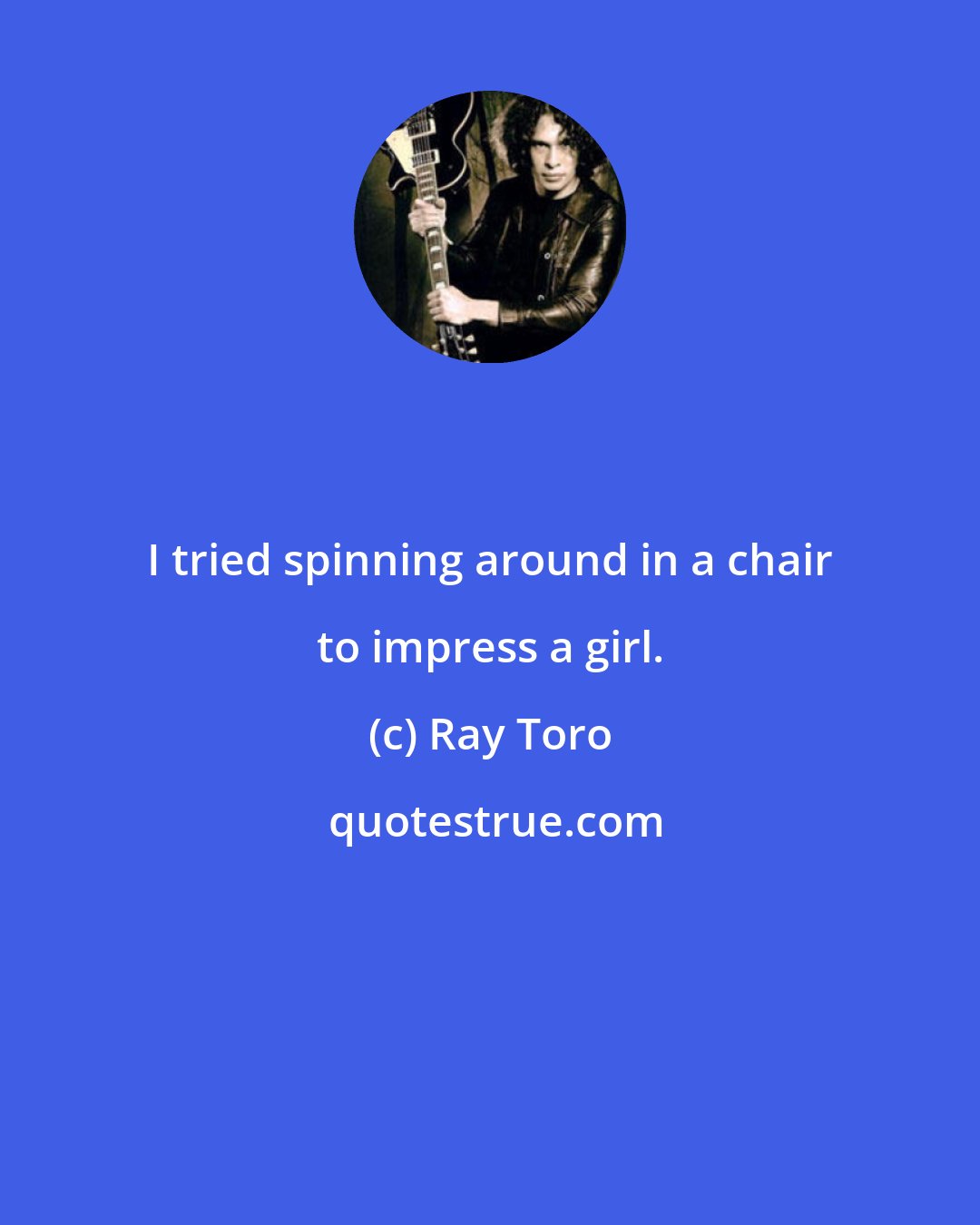 Ray Toro: I tried spinning around in a chair to impress a girl.