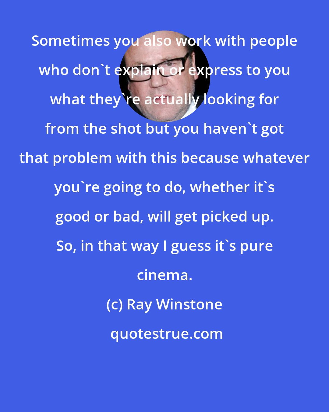 Ray Winstone: Sometimes you also work with people who don't explain or express to you what they're actually looking for from the shot but you haven't got that problem with this because whatever you're going to do, whether it's good or bad, will get picked up. So, in that way I guess it's pure cinema.