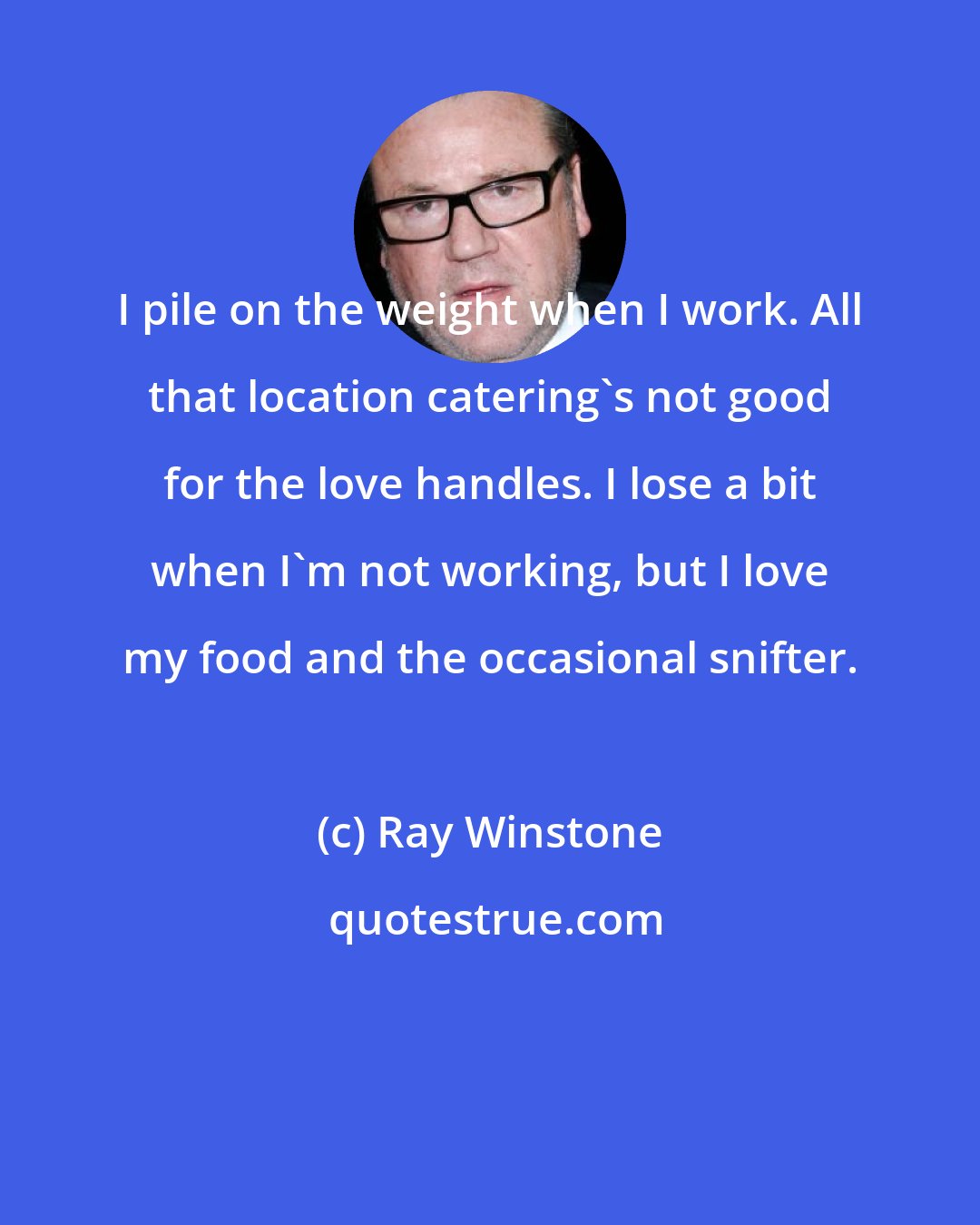 Ray Winstone: I pile on the weight when I work. All that location catering's not good for the love handles. I lose a bit when I'm not working, but I love my food and the occasional snifter.