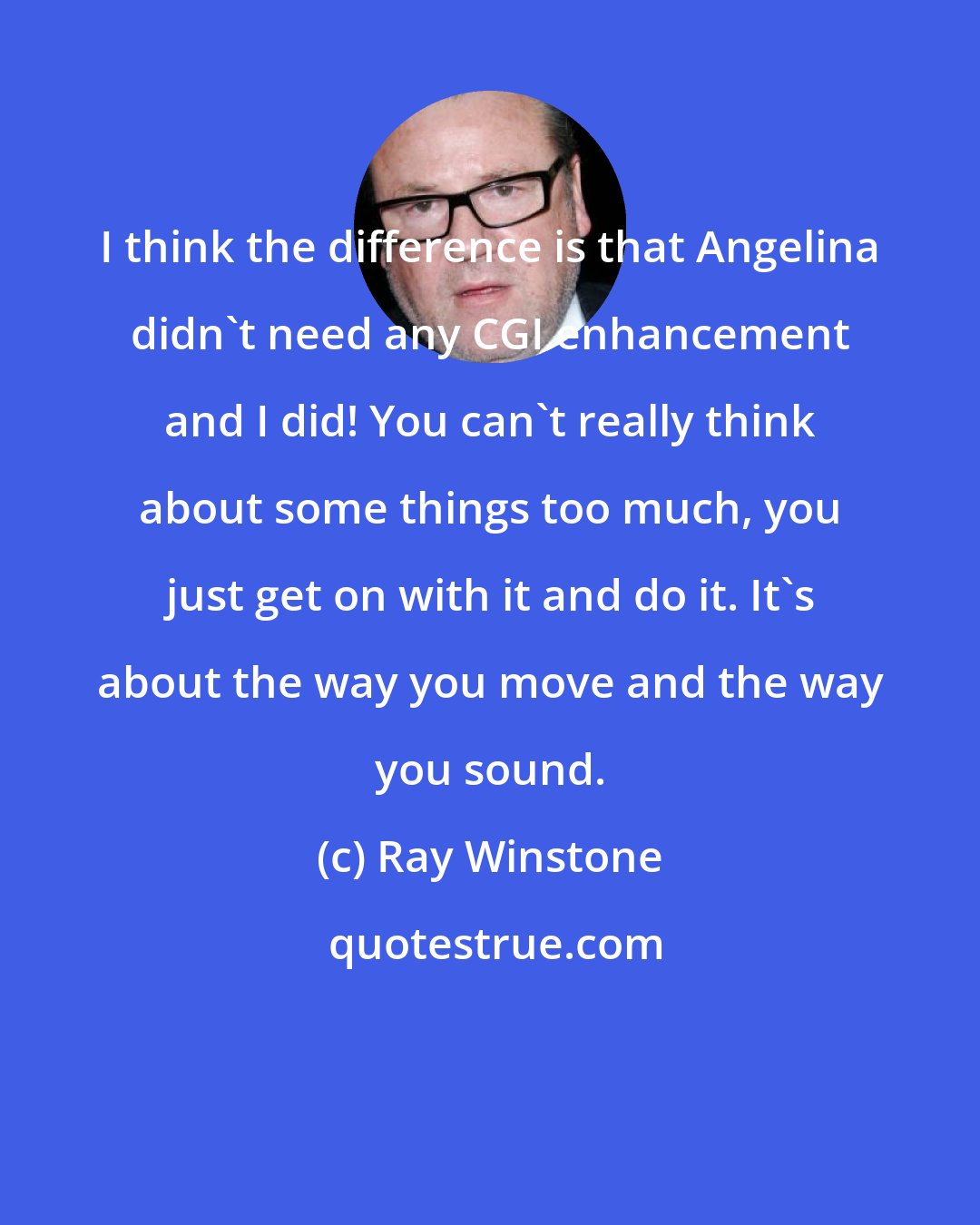 Ray Winstone: I think the difference is that Angelina didn't need any CGI enhancement and I did! You can't really think about some things too much, you just get on with it and do it. It's about the way you move and the way you sound.