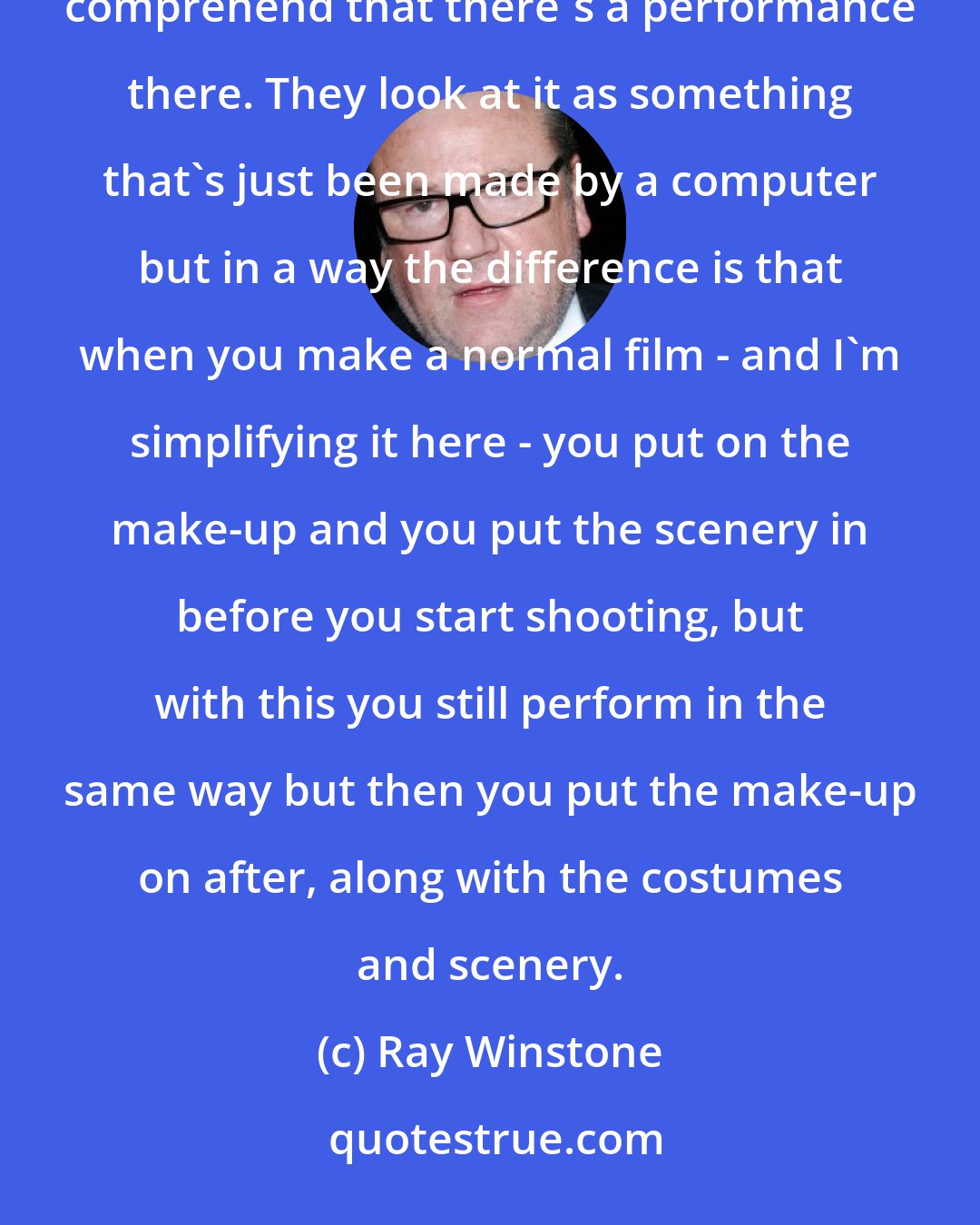 Ray Winstone: The other thing is that when people mention computers - and I'm pretty much the same - they find it hard to comprehend that there's a performance there. They look at it as something that's just been made by a computer but in a way the difference is that when you make a normal film - and I'm simplifying it here - you put on the make-up and you put the scenery in before you start shooting, but with this you still perform in the same way but then you put the make-up on after, along with the costumes and scenery.