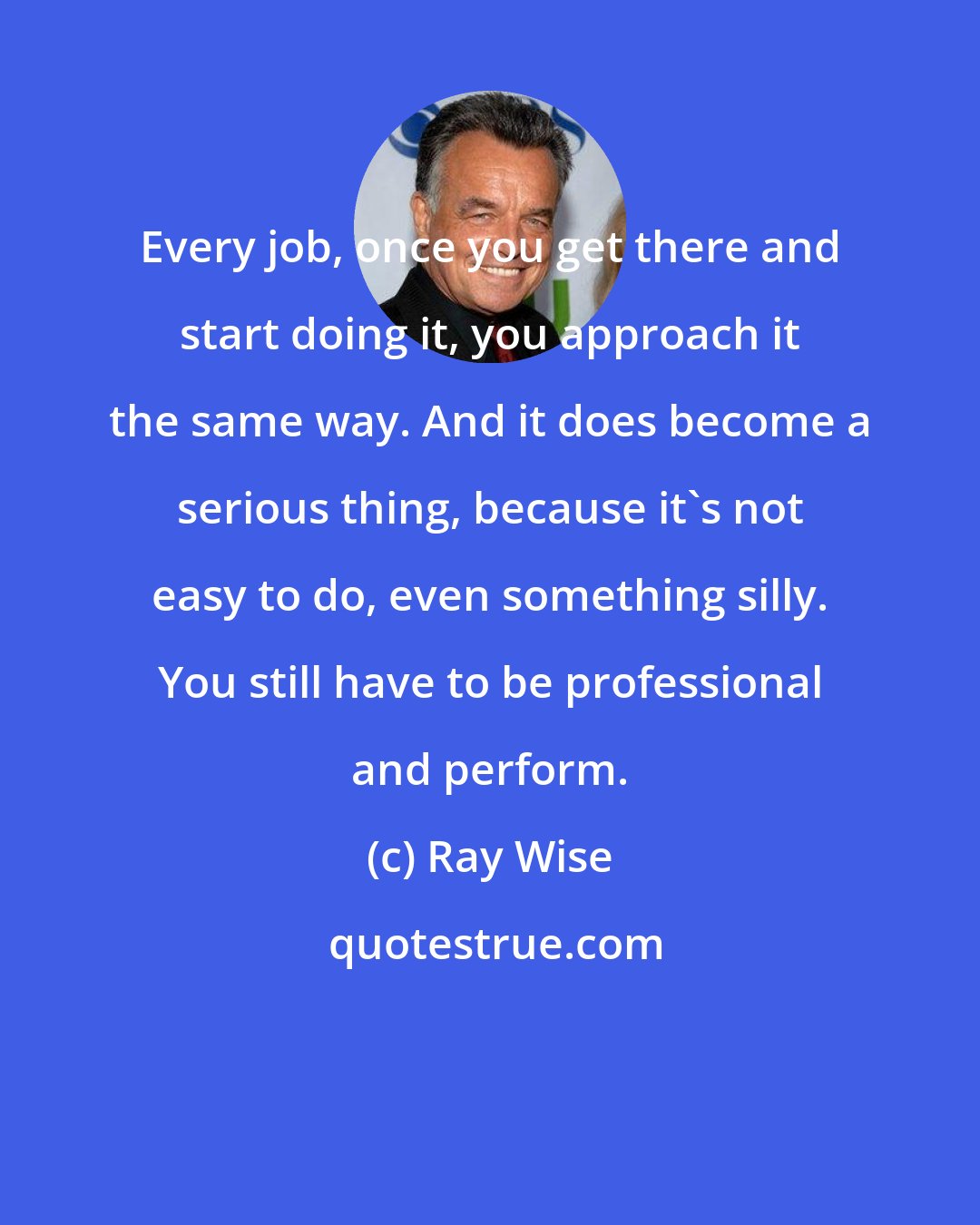 Ray Wise: Every job, once you get there and start doing it, you approach it the same way. And it does become a serious thing, because it's not easy to do, even something silly. You still have to be professional and perform.