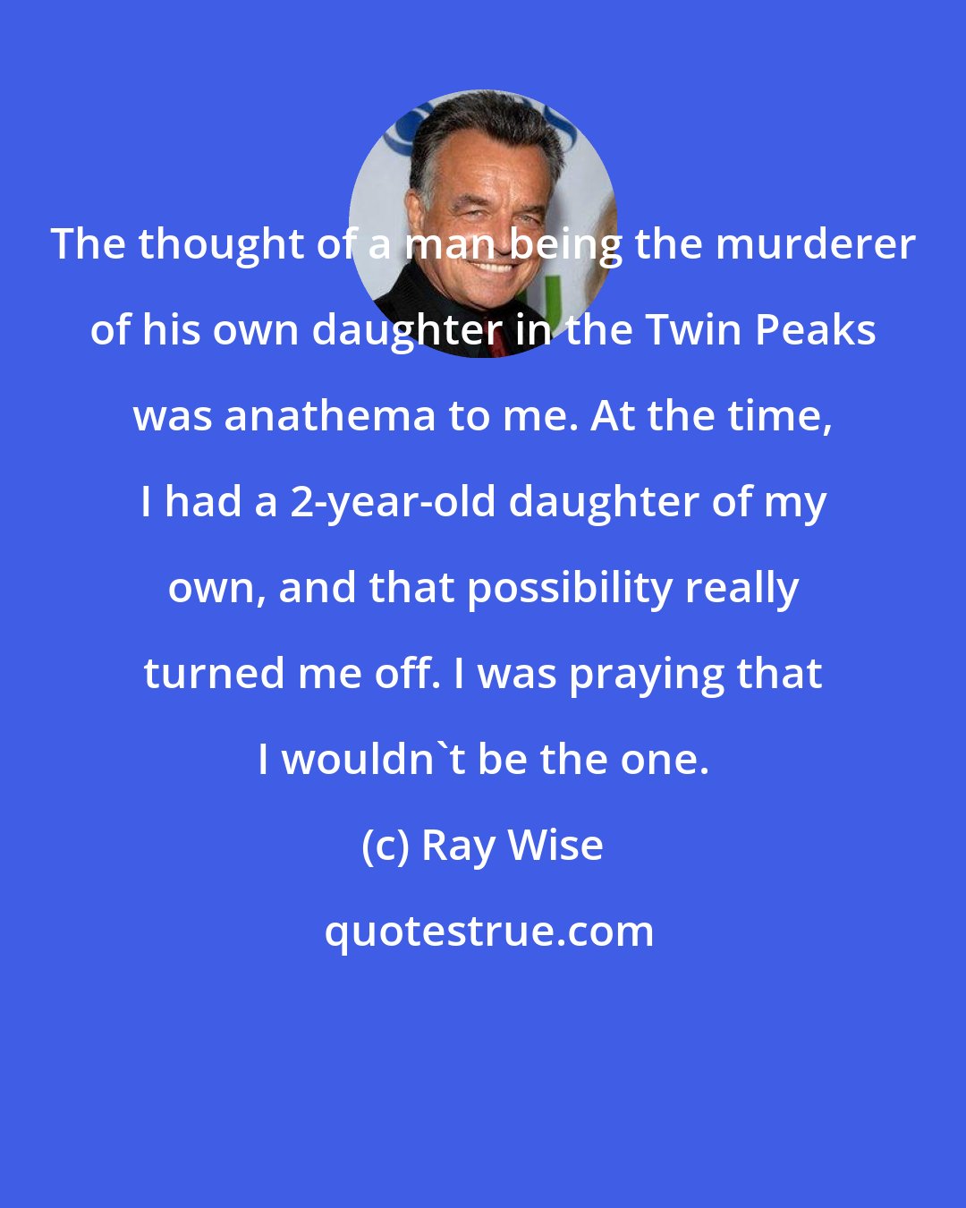 Ray Wise: The thought of a man being the murderer of his own daughter in the Twin Peaks was anathema to me. At the time, I had a 2-year-old daughter of my own, and that possibility really turned me off. I was praying that I wouldn't be the one.