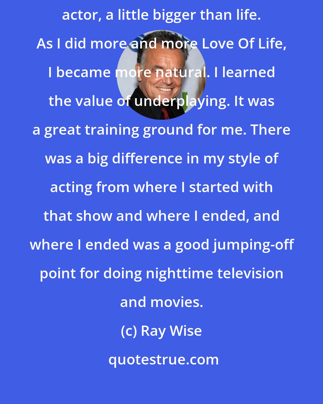 Ray Wise: When I first started out on the soap, I was more theatrical, like a stage actor, a little bigger than life. As I did more and more Love Of Life, I became more natural. I learned the value of underplaying. It was a great training ground for me. There was a big difference in my style of acting from where I started with that show and where I ended, and where I ended was a good jumping-off point for doing nighttime television and movies.