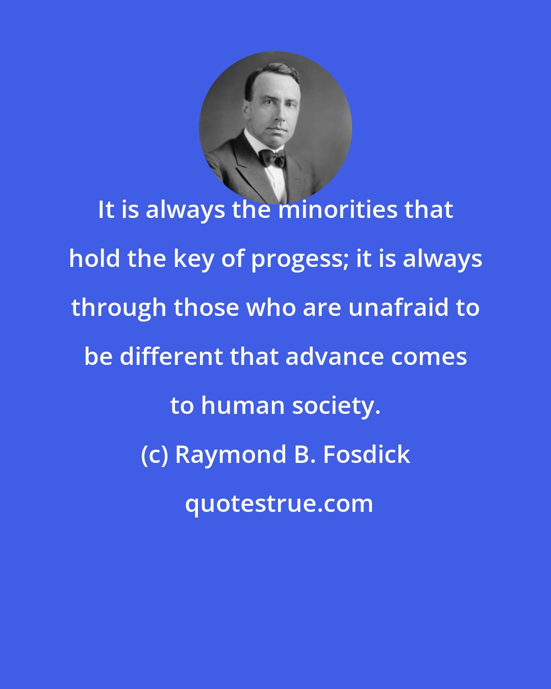 Raymond B. Fosdick: It is always the minorities that hold the key of progess; it is always through those who are unafraid to be different that advance comes to human society.