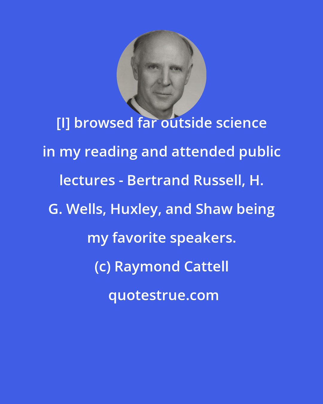 Raymond Cattell: [I] browsed far outside science in my reading and attended public lectures - Bertrand Russell, H. G. Wells, Huxley, and Shaw being my favorite speakers.