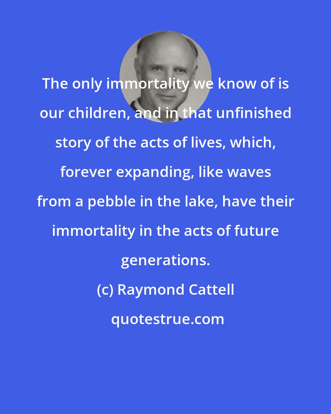 Raymond Cattell: The only immortality we know of is our children, and in that unfinished story of the acts of lives, which, forever expanding, like waves from a pebble in the lake, have their immortality in the acts of future generations.