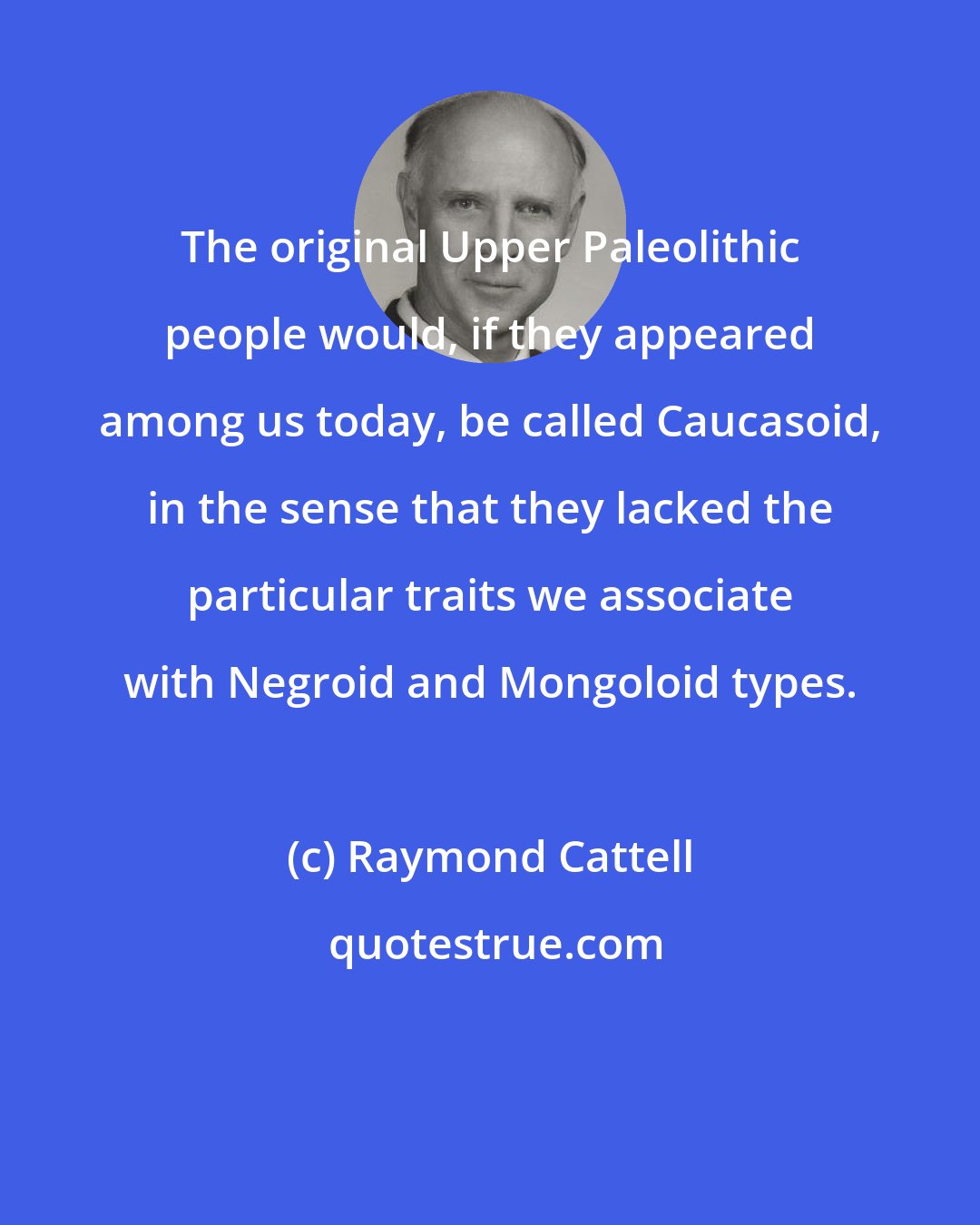 Raymond Cattell: The original Upper Paleolithic people would, if they appeared among us today, be called Caucasoid, in the sense that they lacked the particular traits we associate with Negroid and Mongoloid types.