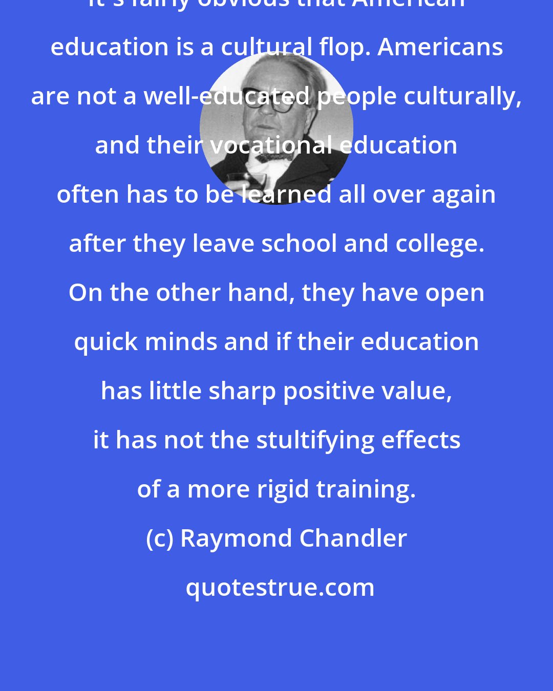 Raymond Chandler: It's fairly obvious that American education is a cultural flop. Americans are not a well-educated people culturally, and their vocational education often has to be learned all over again after they leave school and college. On the other hand, they have open quick minds and if their education has little sharp positive value, it has not the stultifying effects of a more rigid training.