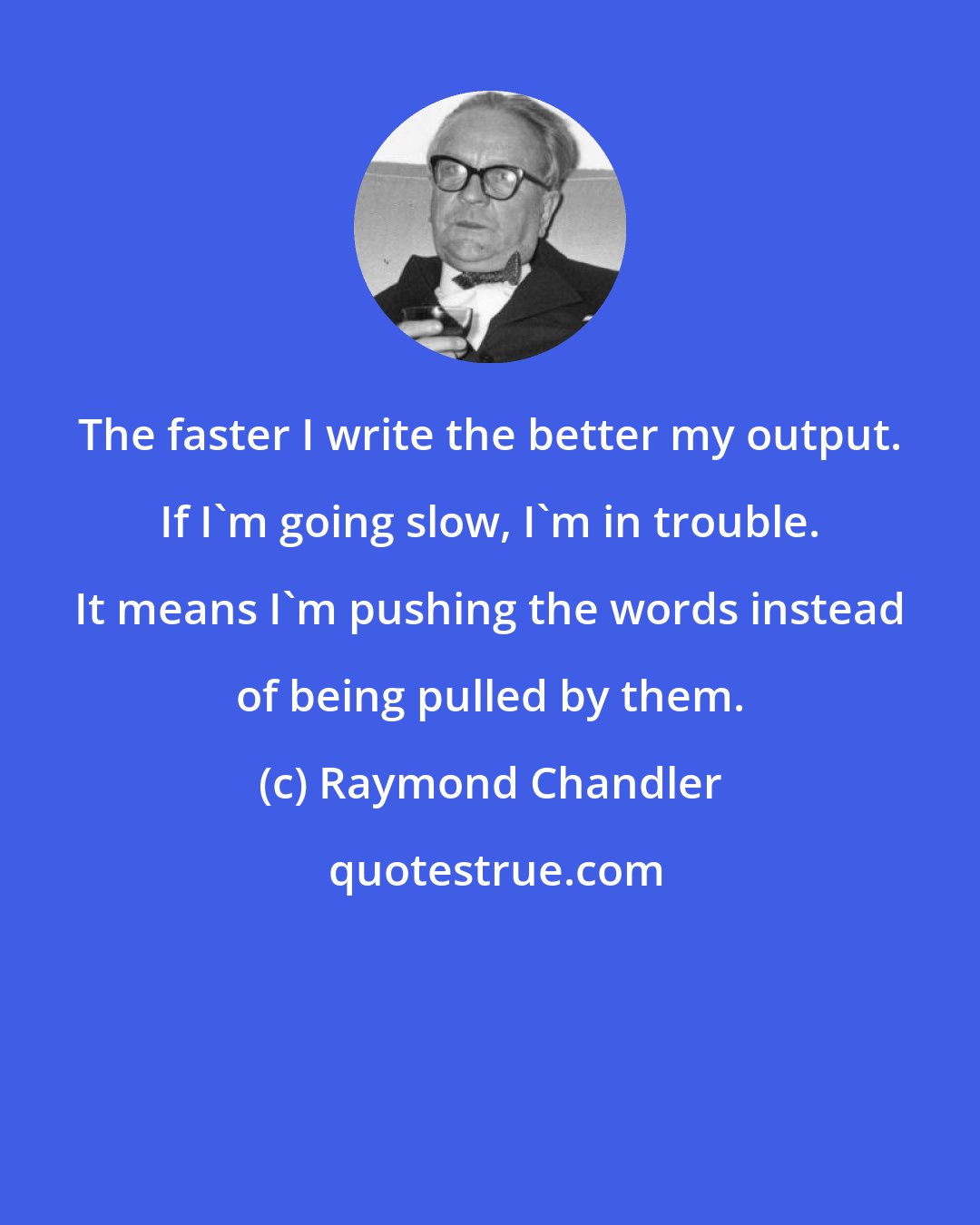Raymond Chandler: The faster I write the better my output. If I'm going slow, I'm in trouble. It means I'm pushing the words instead of being pulled by them.