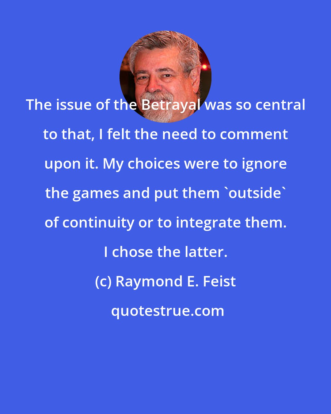 Raymond E. Feist: The issue of the Betrayal was so central to that, I felt the need to comment upon it. My choices were to ignore the games and put them 'outside' of continuity or to integrate them. I chose the latter.