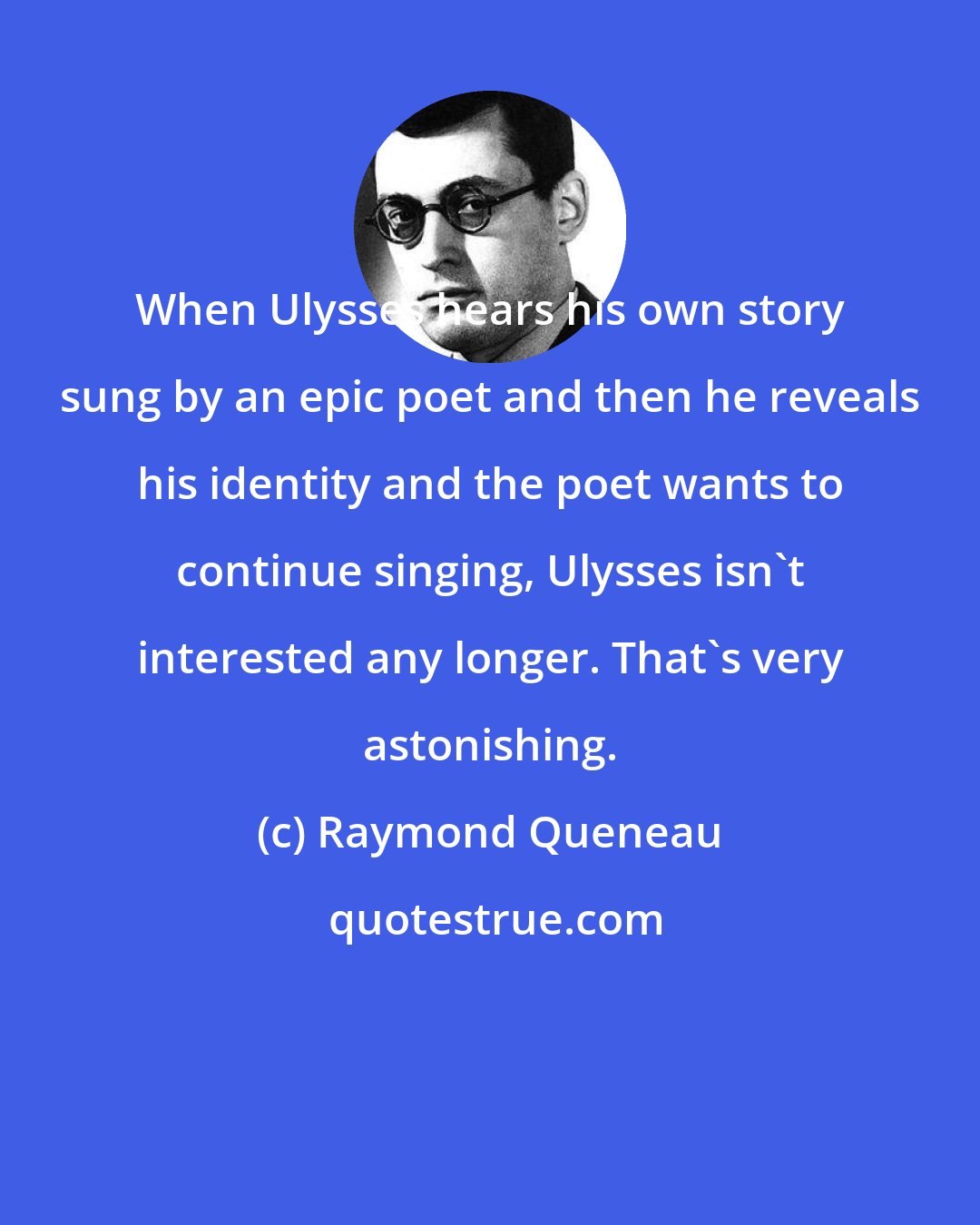 Raymond Queneau: When Ulysses hears his own story sung by an epic poet and then he reveals his identity and the poet wants to continue singing, Ulysses isn't interested any longer. That's very astonishing.