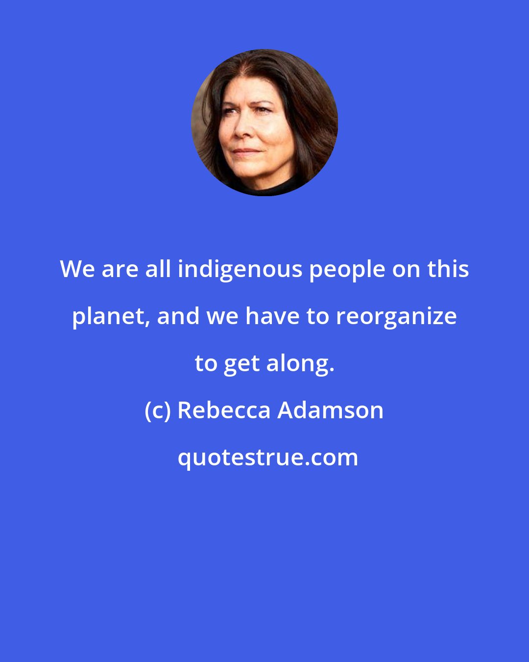 Rebecca Adamson: We are all indigenous people on this planet, and we have to reorganize to get along.