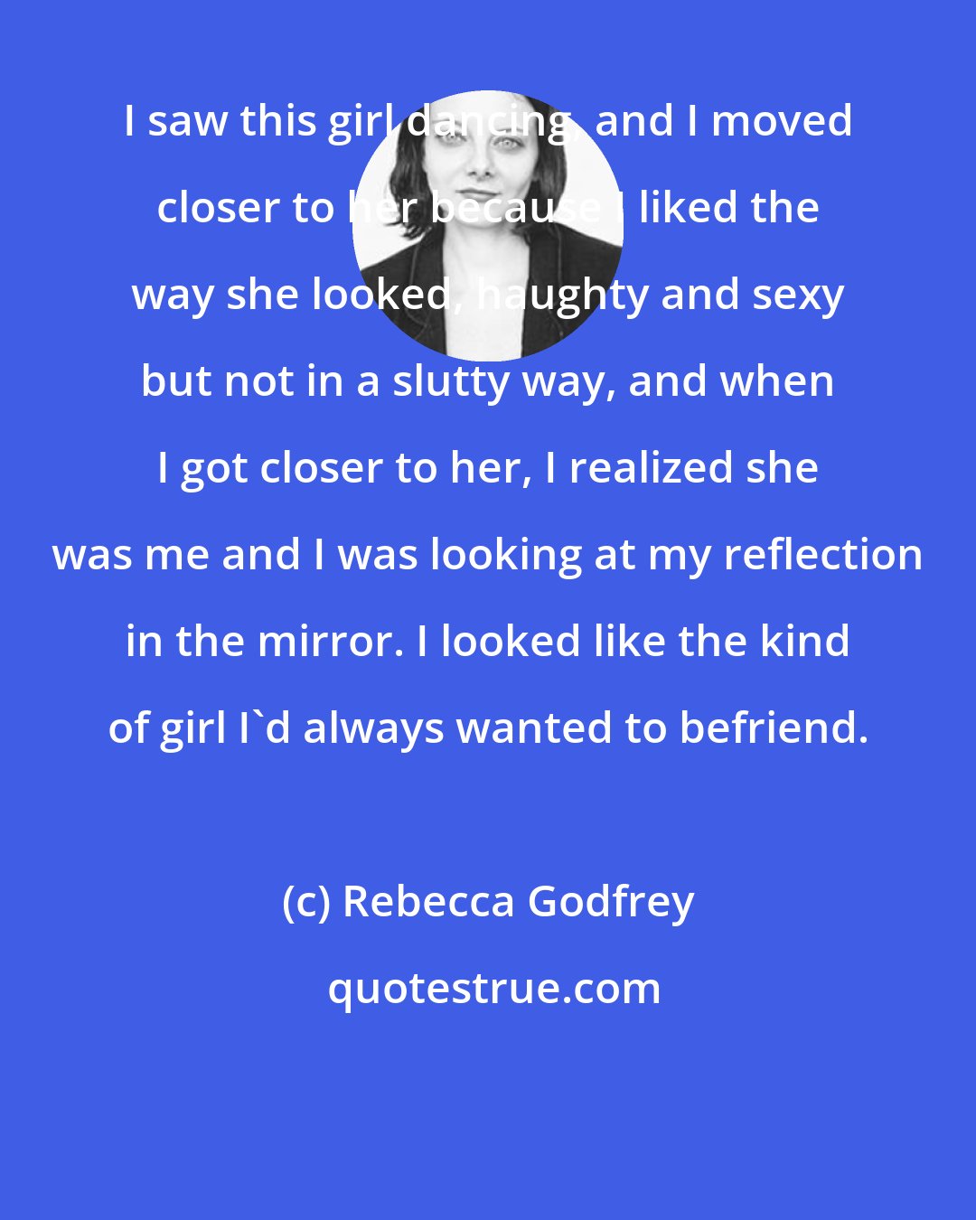 Rebecca Godfrey: I saw this girl dancing, and I moved closer to her because I liked the way she looked, haughty and sexy but not in a slutty way, and when I got closer to her, I realized she was me and I was looking at my reflection in the mirror. I looked like the kind of girl I'd always wanted to befriend.