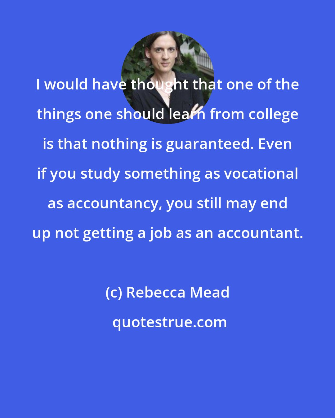 Rebecca Mead: I would have thought that one of the things one should learn from college is that nothing is guaranteed. Even if you study something as vocational as accountancy, you still may end up not getting a job as an accountant.