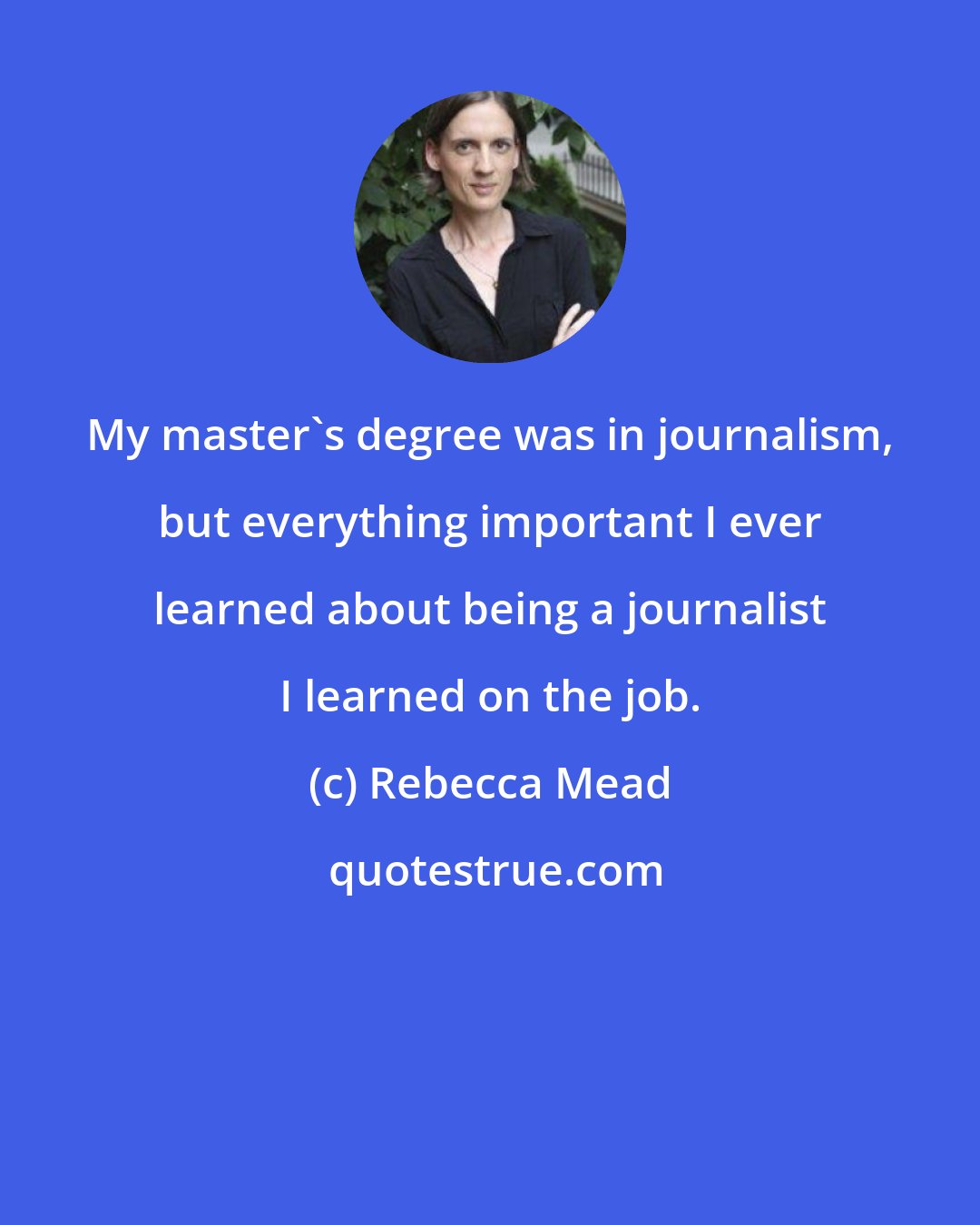Rebecca Mead: My master's degree was in journalism, but everything important I ever learned about being a journalist I learned on the job.