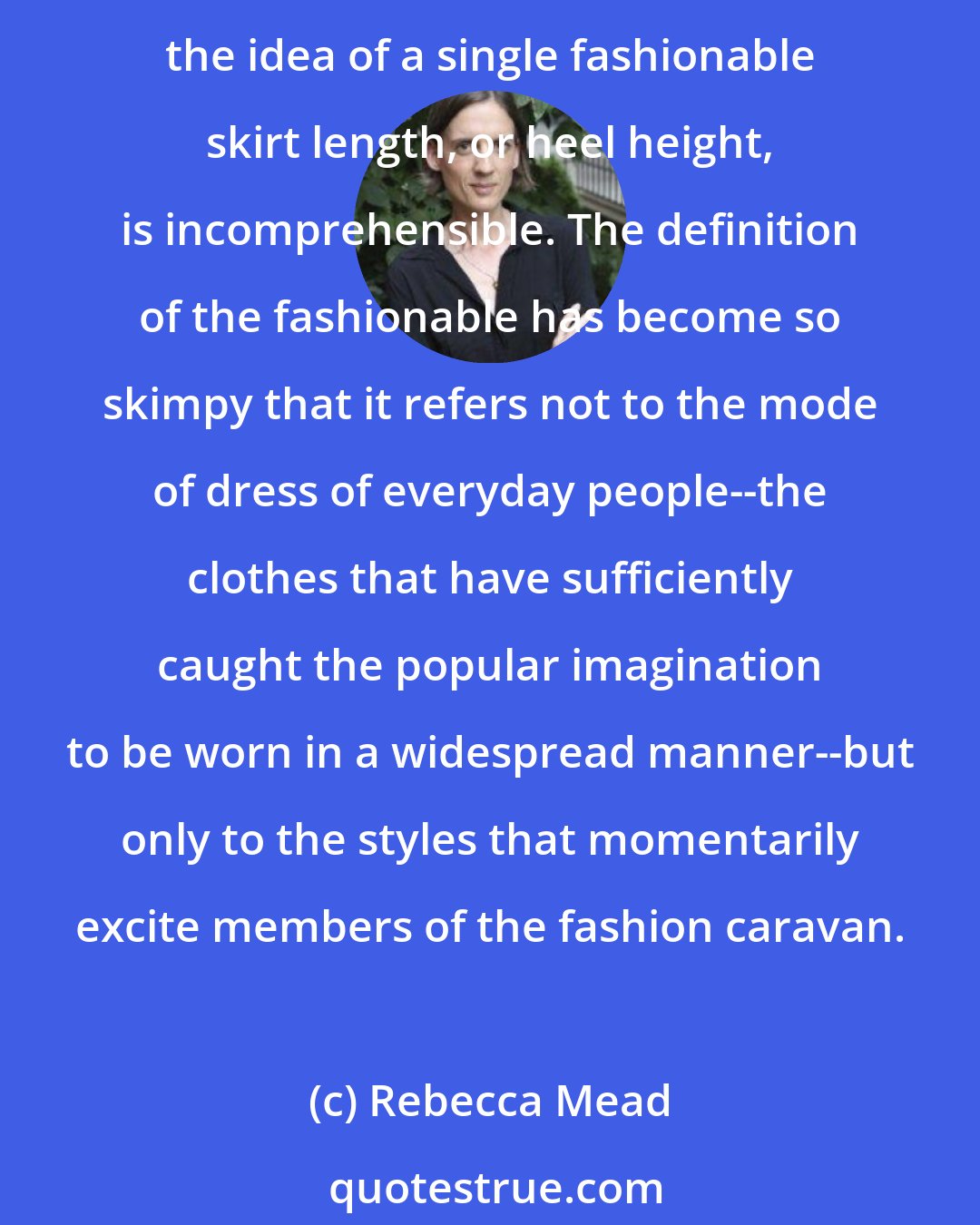 Rebecca Mead: While the fashion industry may, at least at the top end, be thriving, the notion of fashion itself is becoming more and more meaningless. Any discipline in fashion has long since evaporated; the idea of a single fashionable skirt length, or heel height, is incomprehensible. The definition of the fashionable has become so skimpy that it refers not to the mode of dress of everyday people--the clothes that have sufficiently caught the popular imagination to be worn in a widespread manner--but only to the styles that momentarily excite members of the fashion caravan.