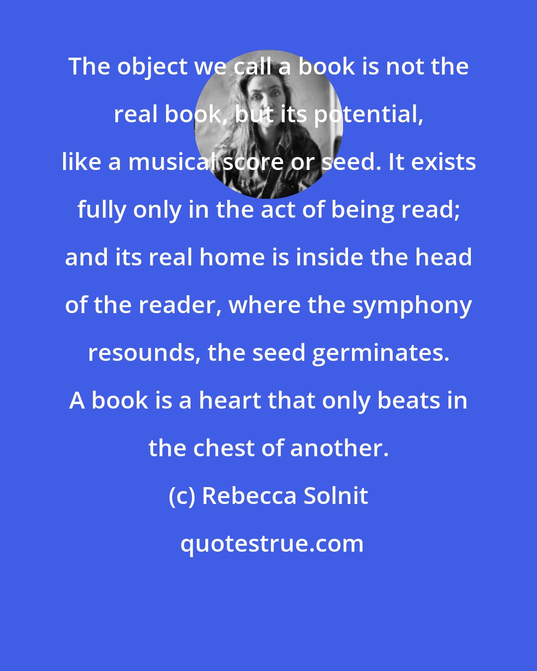 Rebecca Solnit: The object we call a book is not the real book, but its potential, like a musical score or seed. It exists fully only in the act of being read; and its real home is inside the head of the reader, where the symphony resounds, the seed germinates. A book is a heart that only beats in the chest of another.
