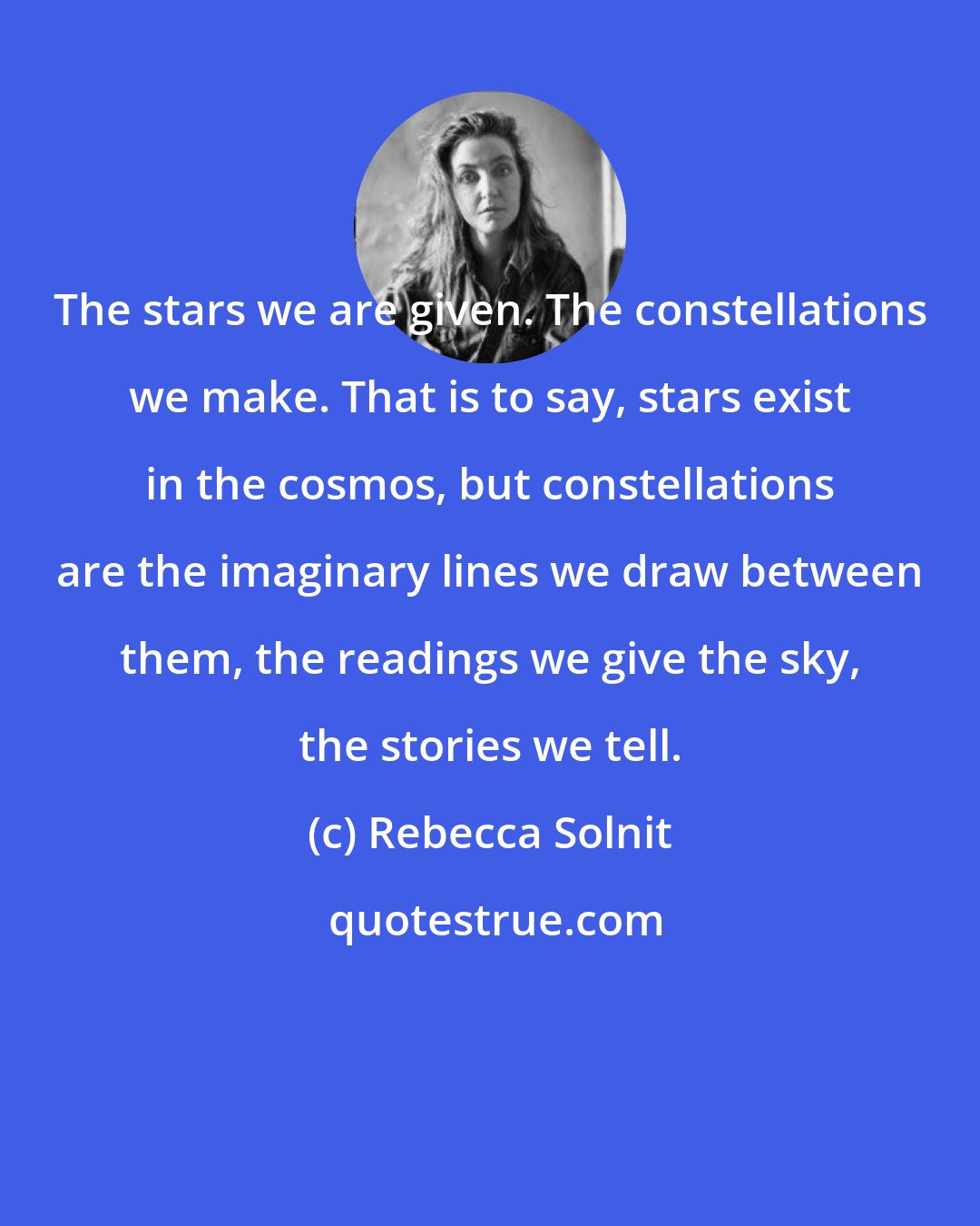 Rebecca Solnit: The stars we are given. The constellations we make. That is to say, stars exist in the cosmos, but constellations are the imaginary lines we draw between them, the readings we give the sky, the stories we tell.