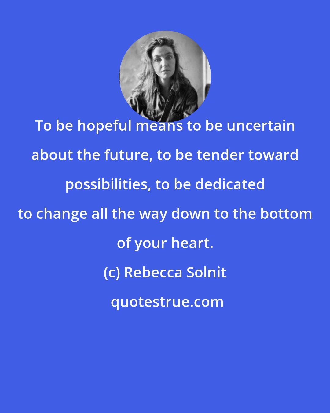 Rebecca Solnit: To be hopeful means to be uncertain about the future, to be tender toward possibilities, to be dedicated to change all the way down to the bottom of your heart.