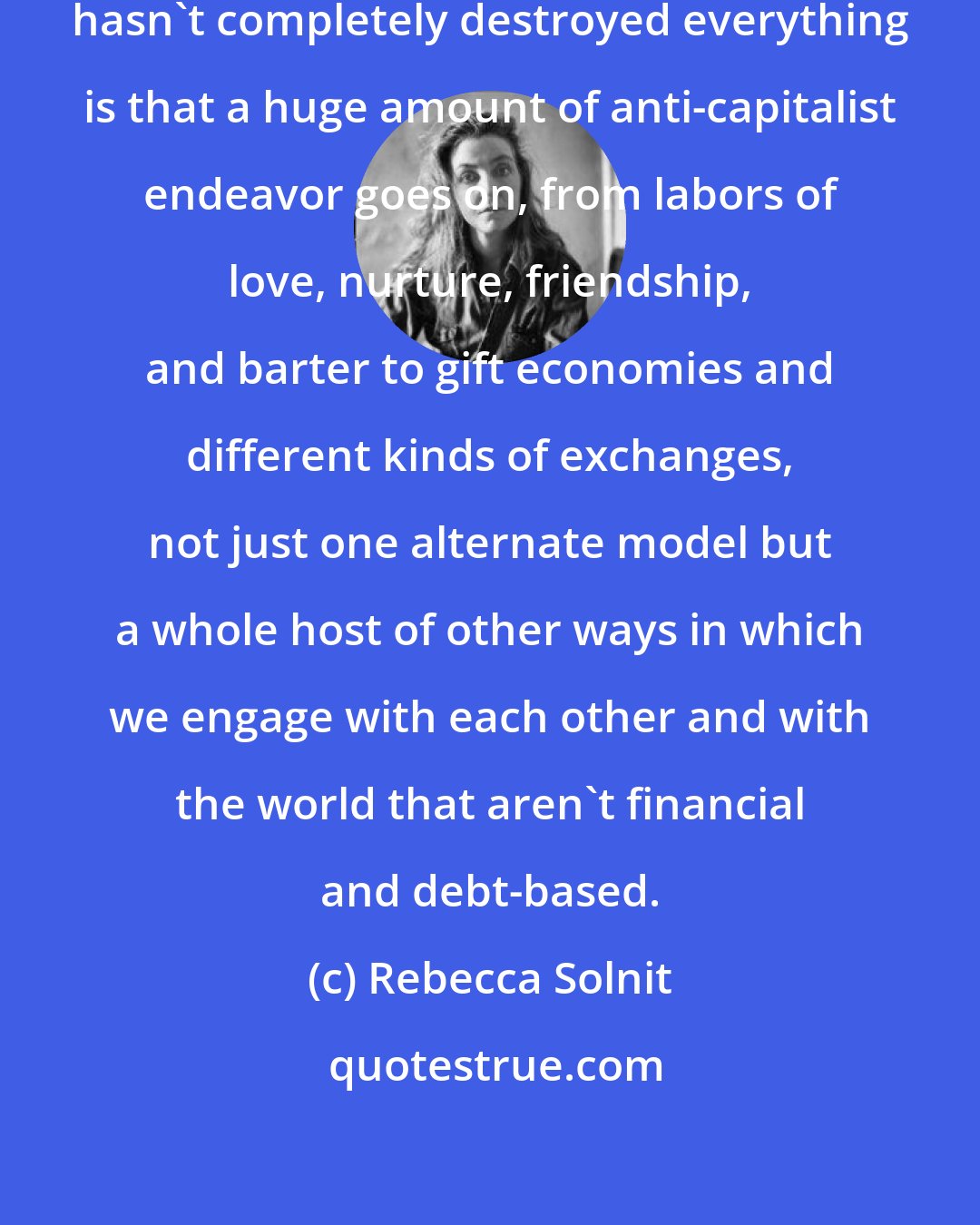 Rebecca Solnit: I often think that the reason capitalism hasn't completely destroyed everything is that a huge amount of anti-capitalist endeavor goes on, from labors of love, nurture, friendship, and barter to gift economies and different kinds of exchanges, not just one alternate model but a whole host of other ways in which we engage with each other and with the world that aren't financial and debt-based.
