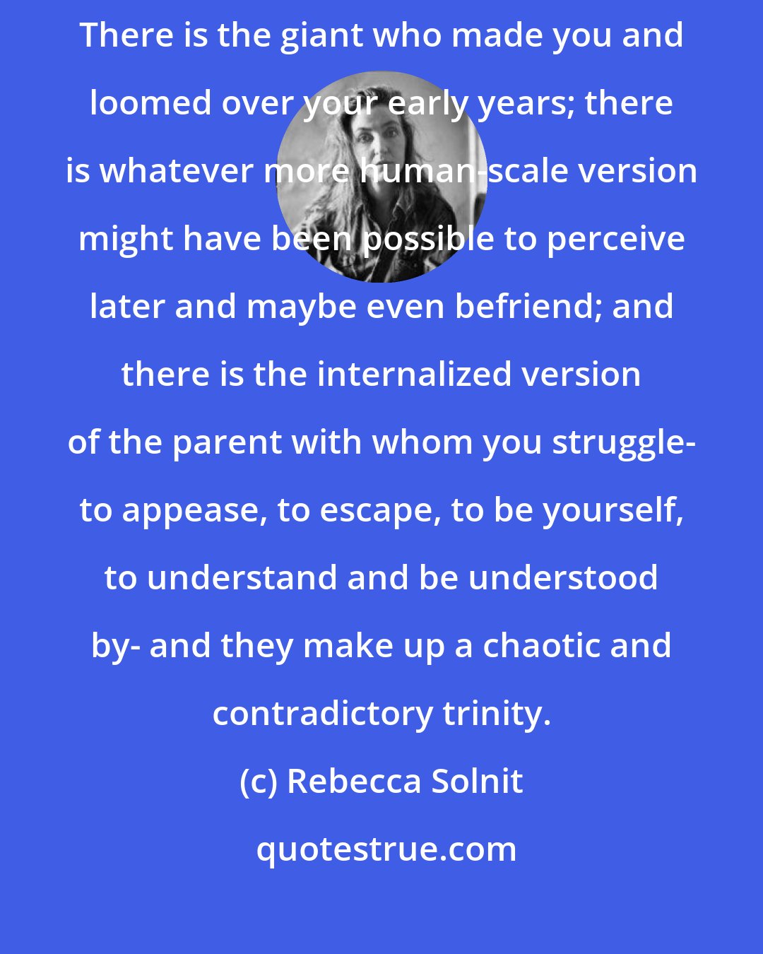 Rebecca Solnit: When you say 'mother' or 'father' you describe three different phenomena. There is the giant who made you and loomed over your early years; there is whatever more human-scale version might have been possible to perceive later and maybe even befriend; and there is the internalized version of the parent with whom you struggle- to appease, to escape, to be yourself, to understand and be understood by- and they make up a chaotic and contradictory trinity.