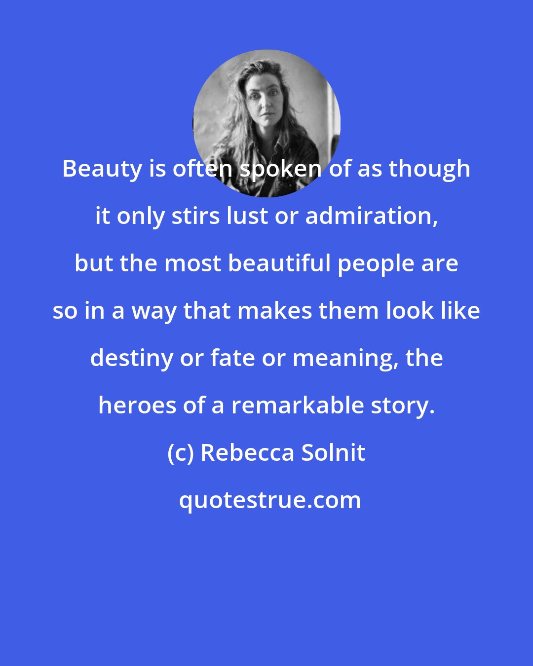 Rebecca Solnit: Beauty is often spoken of as though it only stirs lust or admiration, but the most beautiful people are so in a way that makes them look like destiny or fate or meaning, the heroes of a remarkable story.