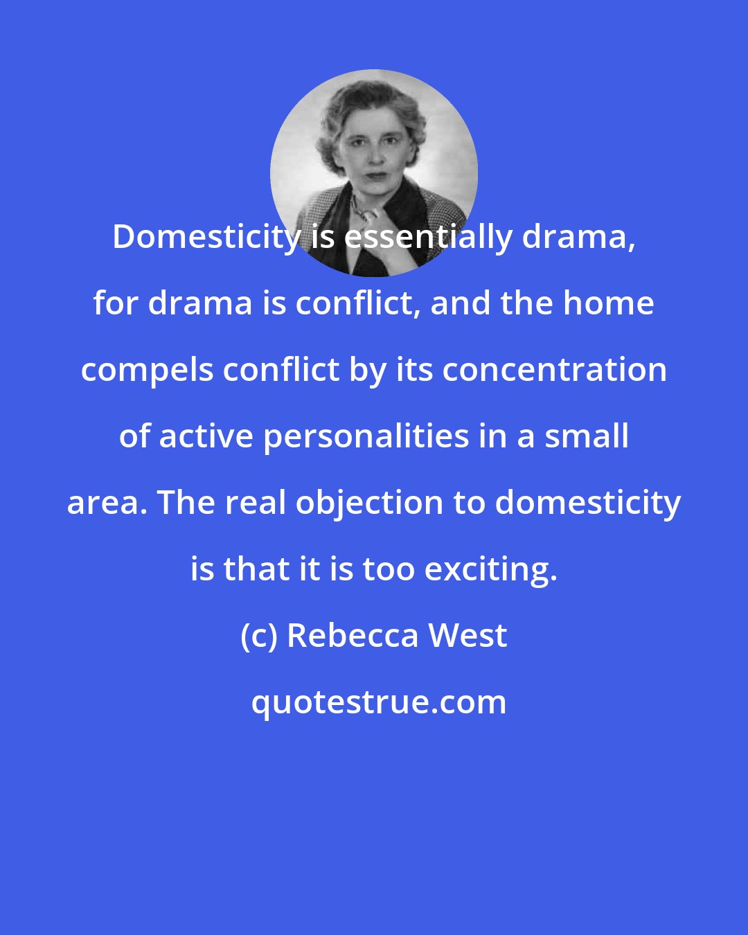 Rebecca West: Domesticity is essentially drama, for drama is conflict, and the home compels conflict by its concentration of active personalities in a small area. The real objection to domesticity is that it is too exciting.