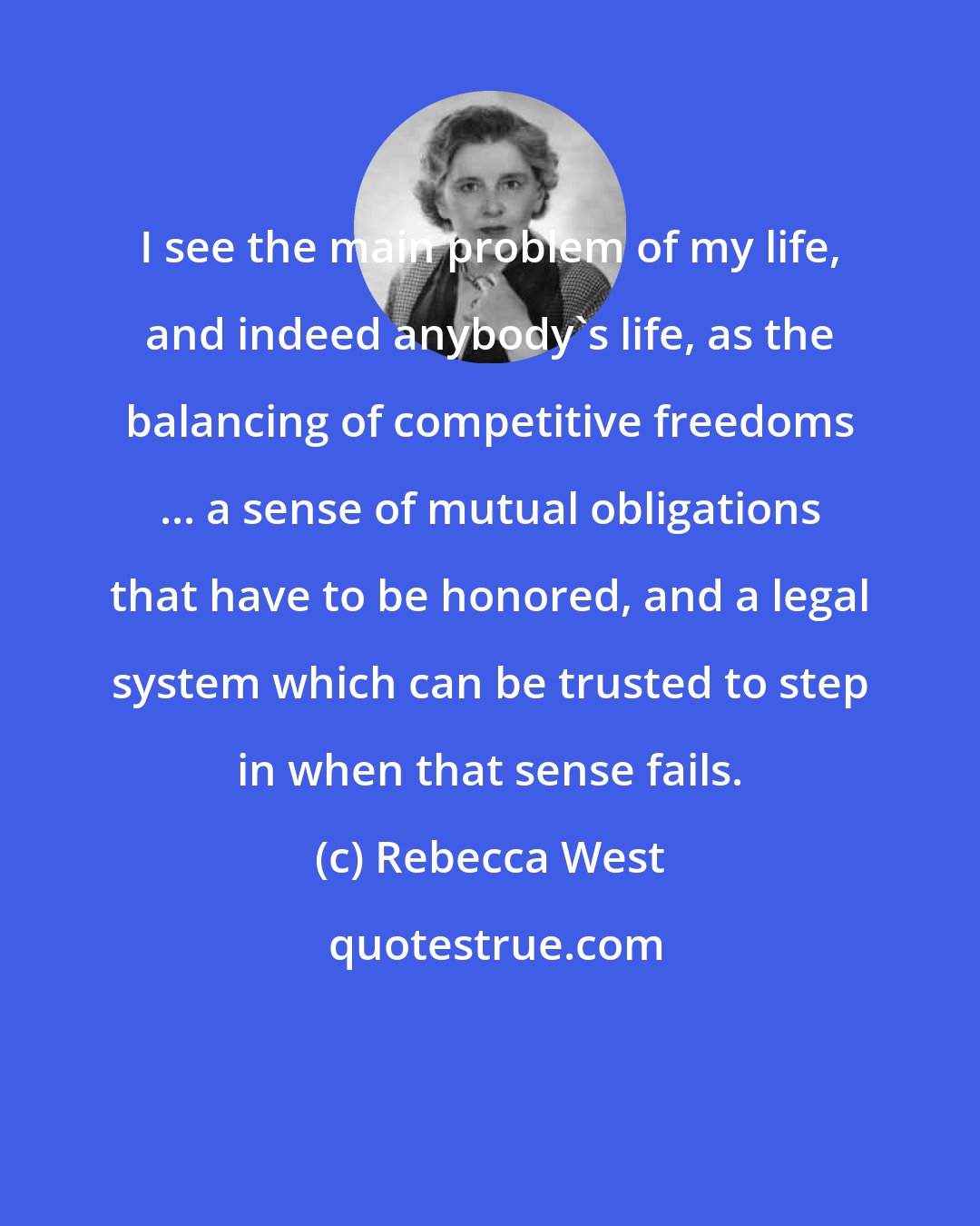 Rebecca West: I see the main problem of my life, and indeed anybody's life, as the balancing of competitive freedoms ... a sense of mutual obligations that have to be honored, and a legal system which can be trusted to step in when that sense fails.
