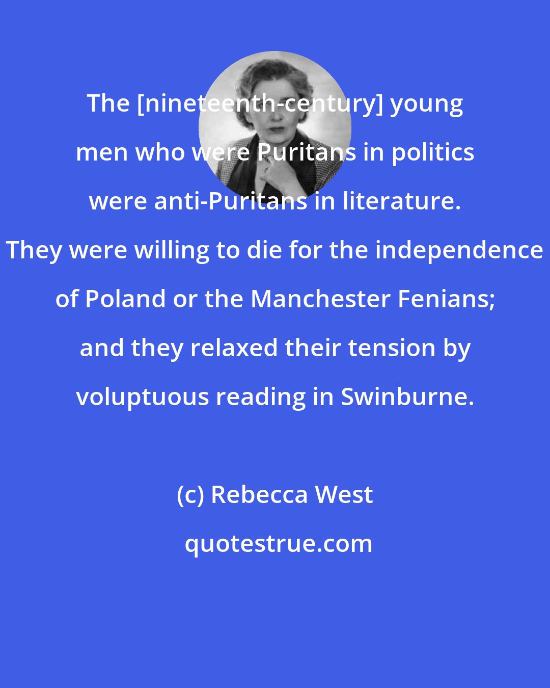 Rebecca West: The [nineteenth-century] young men who were Puritans in politics were anti-Puritans in literature. They were willing to die for the independence of Poland or the Manchester Fenians; and they relaxed their tension by voluptuous reading in Swinburne.
