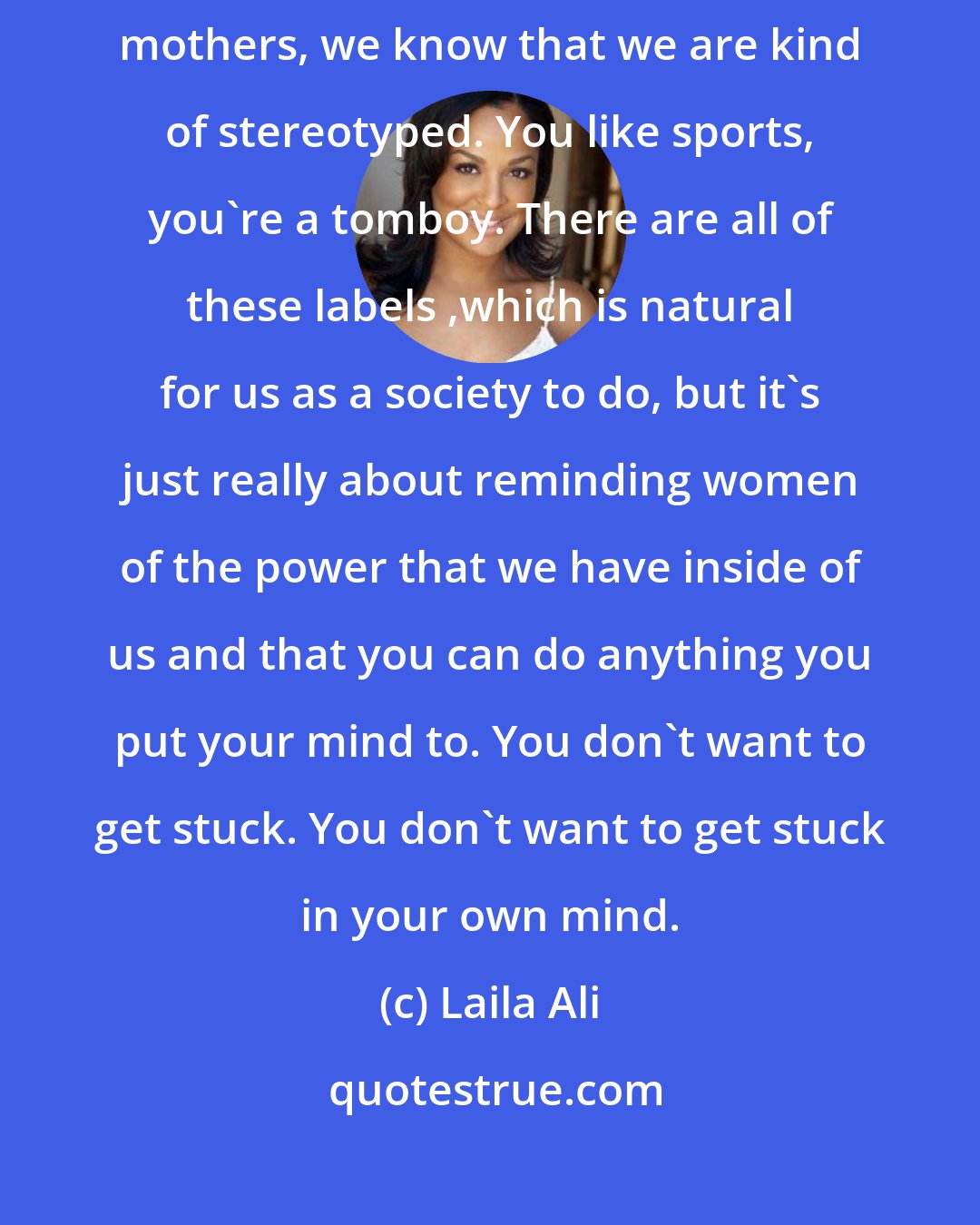 Laila Ali: Thinking about the women that you know: your friends, sisters, mothers, we know that we are kind of stereotyped. You like sports, you're a tomboy. There are all of these labels ,which is natural for us as a society to do, but it's just really about reminding women of the power that we have inside of us and that you can do anything you put your mind to. You don't want to get stuck. You don't want to get stuck in your own mind.
