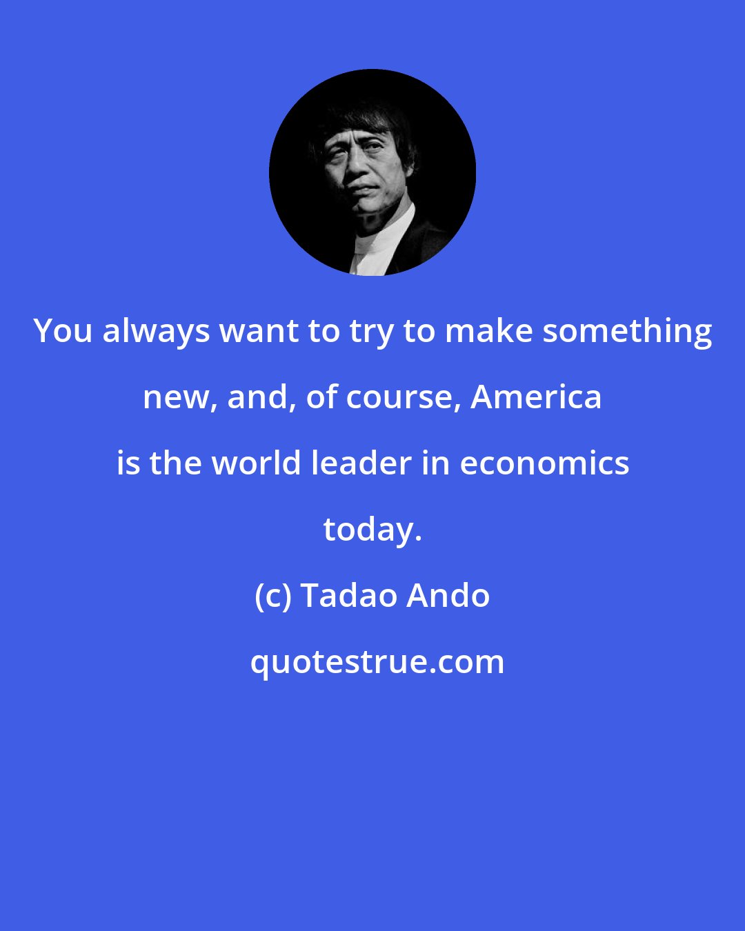 Tadao Ando: You always want to try to make something new, and, of course, America is the world leader in economics today.