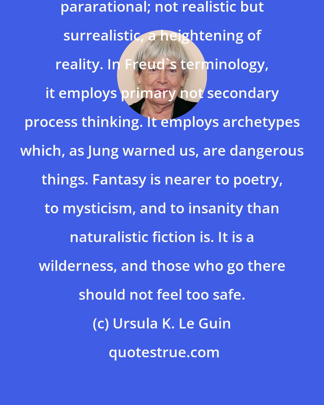 Ursula K. Le Guin: Fantasy is not antirational, but pararational; not realistic but surrealistic, a heightening of reality. In Freud's terminology, it employs primary not secondary process thinking. It employs archetypes which, as Jung warned us, are dangerous things. Fantasy is nearer to poetry, to mysticism, and to insanity than naturalistic fiction is. It is a wilderness, and those who go there should not feel too safe.