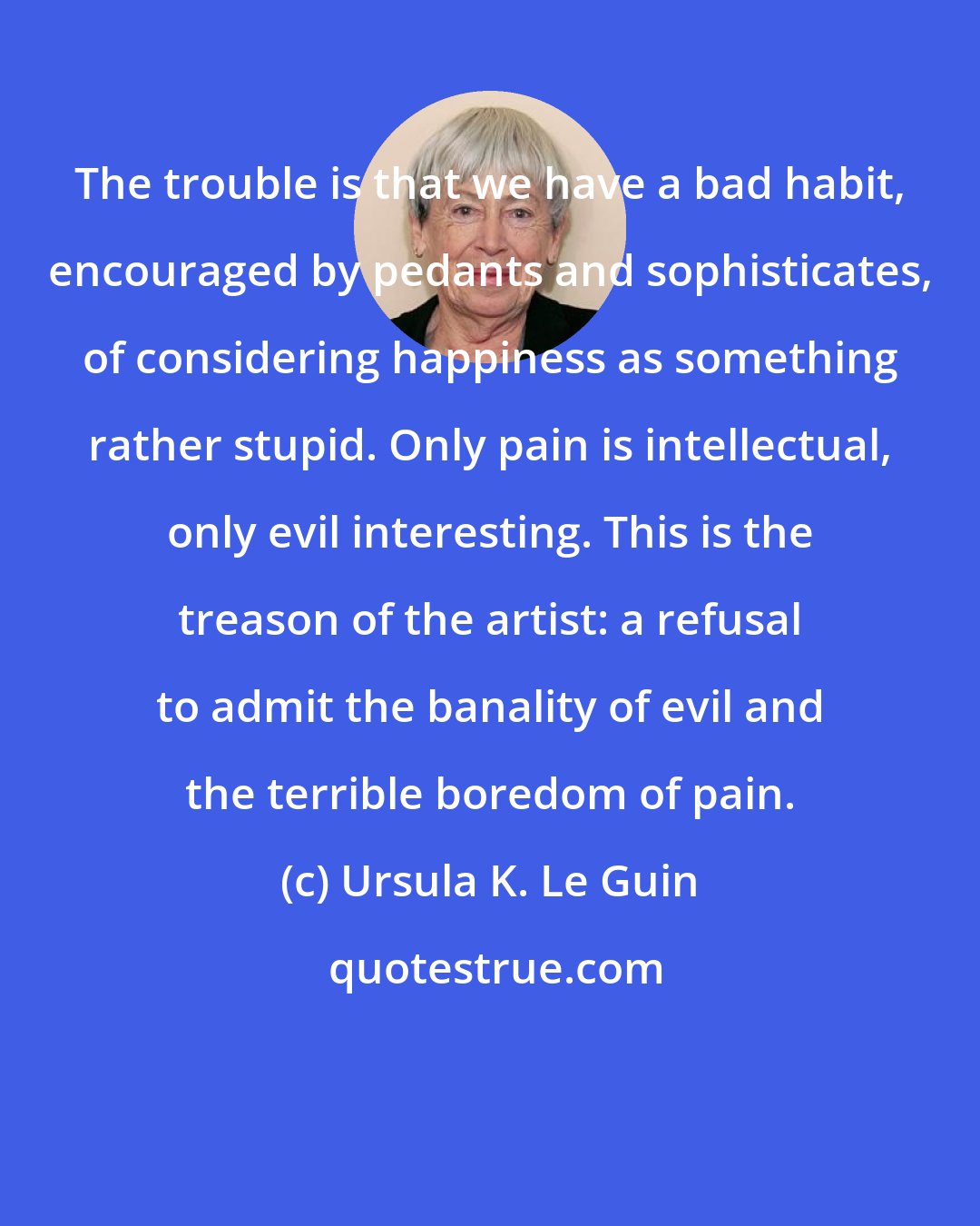 Ursula K. Le Guin: The trouble is that we have a bad habit, encouraged by pedants and sophisticates, of considering happiness as something rather stupid. Only pain is intellectual, only evil interesting. This is the treason of the artist: a refusal to admit the banality of evil and the terrible boredom of pain.