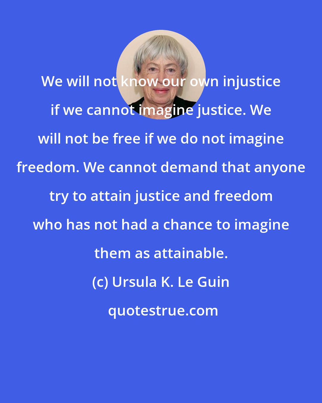 Ursula K. Le Guin: We will not know our own injustice if we cannot imagine justice. We will not be free if we do not imagine freedom. We cannot demand that anyone try to attain justice and freedom who has not had a chance to imagine them as attainable.