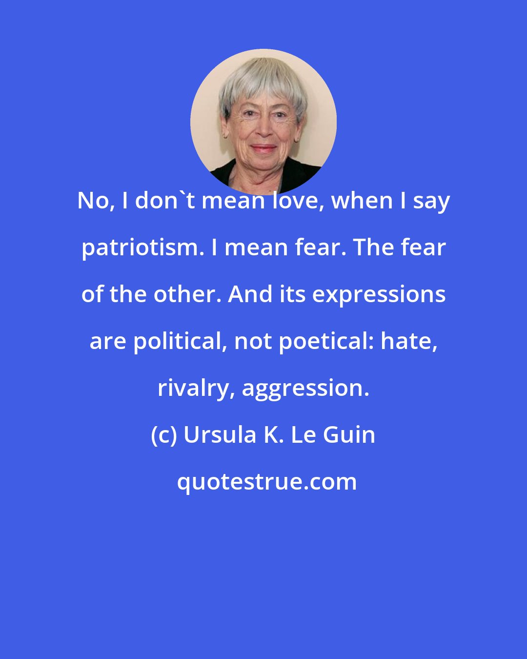 Ursula K. Le Guin: No, I don't mean love, when I say patriotism. I mean fear. The fear of the other. And its expressions are political, not poetical: hate, rivalry, aggression.
