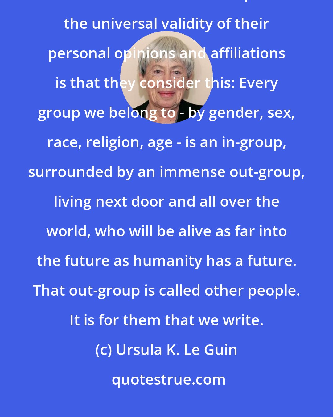 Ursula K. Le Guin: Safety lies in catering to the in-group. We are not all brave. All I would ask of writers who find it hard to question the universal validity of their personal opinions and affiliations is that they consider this: Every group we belong to - by gender, sex, race, religion, age - is an in-group, surrounded by an immense out-group, living next door and all over the world, who will be alive as far into the future as humanity has a future. That out-group is called other people. It is for them that we write.